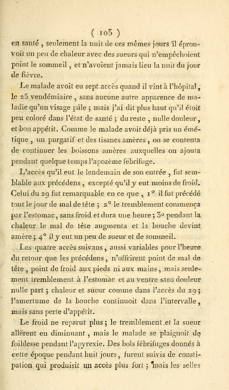en santé , seulement la nuit de ces inêmes jours îl éproii- voit un peu de chaleur avec des sueurs qui n'empéchoient point le sommeil, et n'avoient jamais lieu la nuit du jour de fièvre. Le malade avoit eu sept accès quand il vint à l'hôpifaî, le 25 vendémiaire , sans aucune autre apparence de ma- ladie qu'un visage pâle 5 mais j'ai dit plus haut qu'il éloit peu coloré dans l'état de santé 5 du reste , nulle douleur, et bon appétit. Comme le malade avoitdéjà pris un émé- tique 3 un purgatif et des tisanes amères , on se contenta de continuer les boissons amères auxquelles on ajouta pendant quelque temps l'apozème fébrifuge. L'accès qu'il eut le lendemain de son entrée , fut sem- blable aux précédens , excepté qu'il j eut moins de froid. Celui du 2g fut remarquable en ce que , i ^ il fut précédé tout le jour de mal de tête 5 2^ le tremblement commença par l'estomac, sans froid et dura une heure 5 3<^ pendant la chaleur le mal de tète augmenta et la bouche devint amère 5 4^ il j eut un peu de sueur et de sommeil. Les quatre accès suivans, aussi variables pour l'heure du retour que les précédens , n'offrirent point de mal de tête , point de froid aux pieds ni aux mains , mais seule- ment tremblement à l'estomac et au ventre sans douleur nulle part 5 chaleur et sueur comme dans l'accès du 29 ; l'amertume de la bouche continuoit dans l'intervalle, mais sans perte d'appétit. Le froid ne reparut plus ; le tremblement ,et la sueur allèrent en diminuant , mais le malade se plaignoit de foiblesse pendant l'apjrexie. Des bols fébrifuges donnés à cette époque pendant huit jours , furent suivis de consti- pation qui produisit lUi accès plus fort 3 'mais les selles