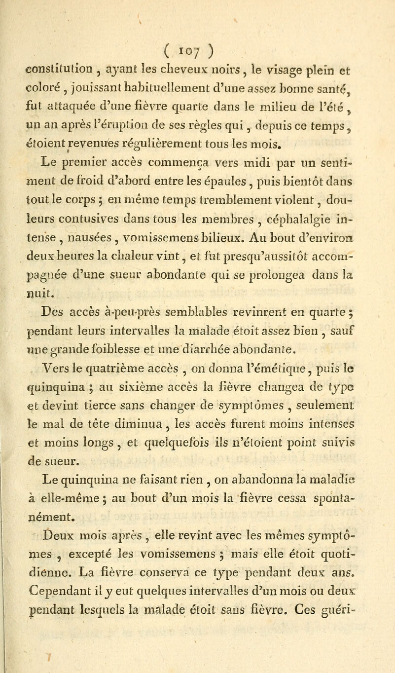 constitution , ajant les cheveux noirs, le visage plein et coloré , jouissant habituellement d'une assez bonne santé, fut attaquée d'une fièvre quarte dans le milieu de l'été , un an après l'éruption de ses règles qui, depuis ce temps, étoient revenues régulièrement tous les mois. Le premier accès commença vers midi par un senti- ment de froid d'abord entre les épaules, puis bientôt dans tout le corps 5 en même temps tremblement violent, dou- leurs contusives dans tous les membres , céphalalgie in- tense , nausées, vomissemens bilieux. Au bout d'environ deux heures la chaleur vint, et fut presqu'aussitôt accom- pagnée d'une sueur abondante qui se prolongea dans la nuit. Des accès à-peu-près semblables revinrent en quarte 5 pendant leurs intervalles la malade étoit assez bien , sauf une grande foiblesse et une diarrhée abondante. Vers le quatrième accès , on donna l'émétique, puis le quinquina 5 au sixième accès la fièvre changea de type et devint tierce sans changer de symptômes , seulement le mal de tête diminua, les accès furent moins intenses et moins longs , et quelquefois ils n'éloient point suivis de sueur. Le quinquina ne faisant rien , on abandonna la maladie à elle-même ; au bout d'un mois la fièvre cessa sponta- nément. Deux mois après , elle revint avec les mêmes symptô- mes , excepté les vomissemens 5 mais elle étoit quoti- dienne. La fièvre conserva ce type pendant deux ans. Cependant il y eut quelques intervalles d'un mois ou deux pendant lesquels la malade étoit sans fièvre. Ces guéri-