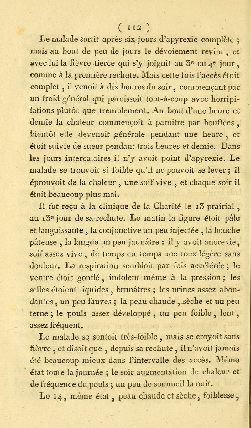 (1.2) ■■ . Le malade soriit après six jours d'apyrexie complète 5 mais au bout de peu de jours le déyoiement revint, et avec lui la fièvre tierce qui s'y joignit au 3^ ou 4e jour, comme à la première rechute» Mais cette fois l'accès étoit complet, il venoit à dix heures du soir, commençant par un froid général qui paroissoit tout-à-coup avec horripi- iations plutôt que tremblement. Au bout d'une heure et demie la chaleur commençoit à paroitre par bouffées , bientôt elle de venoit générale pendant une heure , et étoit suivie de sueur pendant trois heures et demie. Dans les jours intercalaires il n'y avoit point d'apyrexie. Le malade se trouvoit si foible qu'il ne pouvoit se lever 5 il éprouvoit de la chaleur , une soif vive , et chaque soir il étoit beaucoup plus mal. Il fut reçu à la clinique de la Charité le i3 prairial , au i3® jour de sa rechute. Le matin la figure étoit pâle et languissante , la conjonctive un peu injectée , la bouche pâteuse , la langue un peu jaunâtre : il y avoit anorexie, soif assez vive , de temps en temps une toux légère sans douleur. La respiration sembloit par fois accélérée, le ventre étoit gonflé , indolent même à la pression ; les selles étoient liquides , brunâtres 5 les urines assez abon- dantes , un peu fauves j la peau chaude , sèche et un peu terne 5 le pouls assez développé , un peu foible, lent, assez fréquent. Le malade se sentoit très-foible , mais se croyoit sans fièvre 5 et disoit que , depuis sa rechute , il n'av^oit jamais été beaucoup mieux dans l'intervalle des accès. Même état toute la journée ; le soir augmentation de chaleur et de fréquence du pouls j un peu de sommeil la nuit.