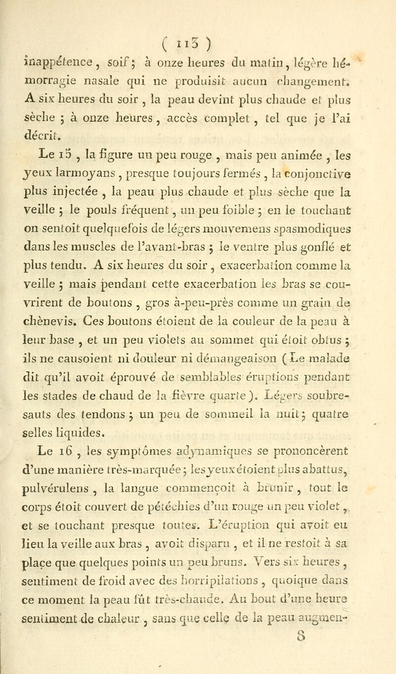 Inappétence 5 soif; à onze heures du matin, légère lié- morragie nasale qui ne produisit aucun changement. A six heures du soir , la peau devint plus chaude et plus sèche ; à onze heures , accès complet , tel que je l'ai décrit. Le 15 , la figure un peu rouge , mais peu animée , les yeux larmojans , presque toujours fermés , la conjonctive plus injectée , la peau plus chaude et plus sèche que la veille ; le pouls fréquent, un peu foible ; en le touchant on sentoit quelquefois de légers mouvemens spasmodiques dans les muscles de Pavant-bras j le venire plus gonflé et plus tendu. A six heures du soir , exacerbation comme la veille 5 mais pendant cette exacerbation les bras se cou- vrirent de boutons , gros à-peu-près comme un grain de chènevis. Ces boutons étoient de la couleur de la peau à leur base , et un peu violets au sommet qui étoit obtus ; ils ne causoient ni douleur ni démangeaison (Le malade dit qu'il avoit éprouvé de semblables éruptions pendant les stades de chaud de la fièvre quarte).. Légers soubre- sauts des tendons ; un peu de sommeil la nuit j quatre selles liquides. Le i6 , les symptômes adyiiaœiques se prononcèrent d'une manière très-marquée, lesyeuxétoient dIus abattus, pulvérulens , la langue coramençoit à bîtinir , tout la corps étoit couvert de pétéchies d'un rouge un peu violet ,, et se touchant presque toutes. L'éruption qui avoit eu îieu la veille aux bras , avoit disparu , et il ne restoit à sa place que quelques points un peu bruns. Vers six heures , sentiment de froid avec àts horripilations , quoique dans ce moment la peau fût très-chaude. Au bout d'une heurs sentiment de chaleur j sans que celle de la peau augmen- S