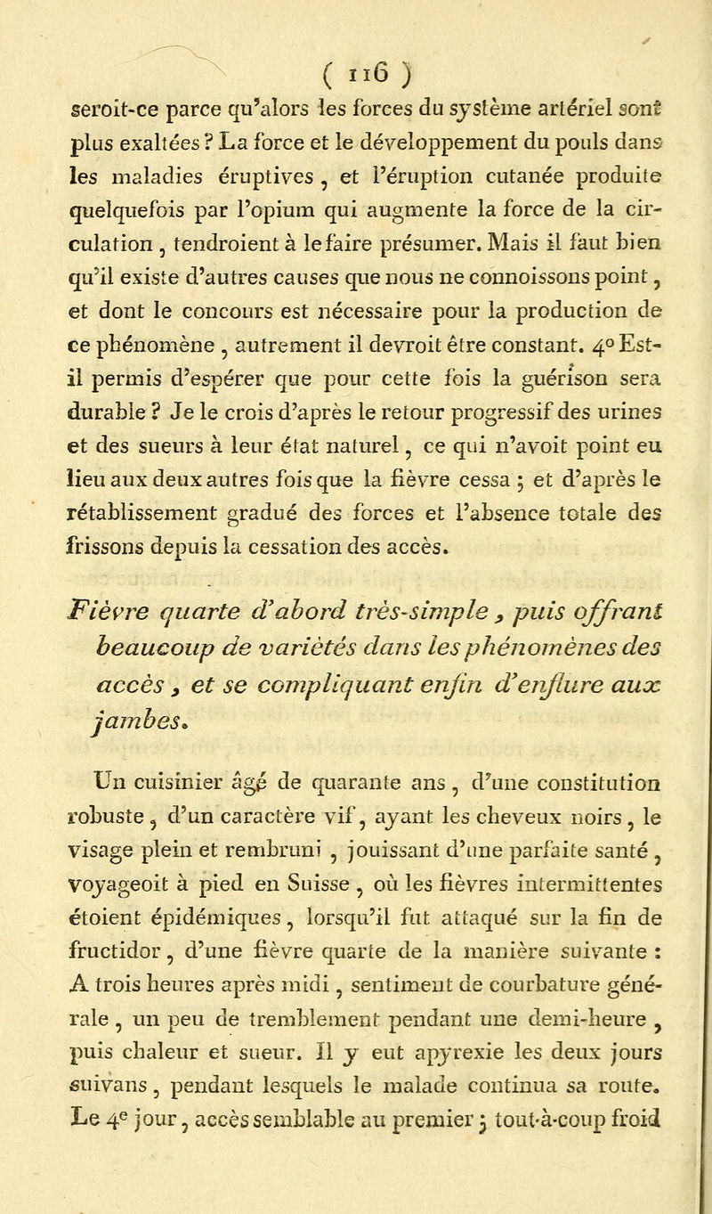 seroit-ce parce qu'alors les forces du système arlériel sont plus exaltées ? La force et le développement du pouls dans les maladies éruptives , et l'éruption cutanée produite quelquefois par l'opium qui augmente la force de la cir- culation , tendroient à le faire présumer. Mais il faut bien qu'il existe d'autres causes que nous ne connoissons point, et dont le concours est nécessaire pour la production de ce phénomène , autrement il devroit être constant. 4° Est- il permis d'espérer que pour cette fois la guérison sera durable ? Je le crois d'après le retour progressif des urines et des sueurs à leur état naturel, ce qui n'a voit point eu lieu aux deux autres fois que la fièvre cessa 5 et d'après le rétablissement gradué des forces et l'absence totale des frissons depuis la cessation des accès. Fièi^re quarte d'abord très-simple ^ puis offrant beaucoup de variétés dans les phénomènes des accès , et se compliquant enjin d'enflure aux jambes» Un cuisinier âgp de quarante ans, d^une constitution robuste , d'un caractère vif, ayant les cheveux noirs, le visage plein et rembruni , jouissant d'une parfaite santé , Voyageoit à pied en Suisse , où les fièvres intermittentes étoient épidémiques, lorsqu'il fut attaqué sur la fin de fructidor, d'une fièvre quarte de la manière suivante : A trois heures après midi, sentiment de courbature géné- rale , un peu de tremblement pendant une demi-heure , puis chaleur et sueur. Il y eut apyrexie les deux jours suivans, pendant lesquels le malade continua sa route. Le 4e jour, accès semblable au premier 3 tout-à-coup froid