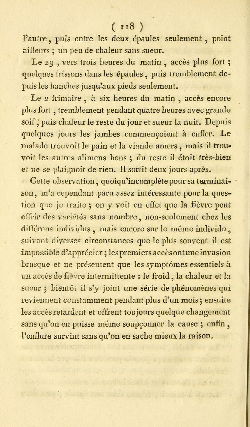 l'autre, puis entre les deux épaules seulement , point ailleurs 5 un peu de chaleur sans sueur. Le 29 ^ vers trois heures du matin , accès plus fort ; quelques frissons dans les épaules , puis tremblement de- puis les hanches jusqu^ux pieds seulement. Le 2 frimaire , à six heures du matin , accès encore plus forf, tremblement pendant quatre heures avec grande soif, puis chaleur le reste du jour et sueur la nuit. Depuis quelques jours les jambes commençoient à enfler. Le malade trouvoit le pain et la viande amers , mais il trou- Voit les autres alimens bons ; du reste il étoit très-bien et ne se plaignoit de rien. Il sortit deux jours après. Cette observation, quoiqu'incomplètepour sa terminai- son, m'a cependant paru assez intéressante pour la ques* tion que je traite ; on y voit en effet que la fièvre peut offrir des variétés sans nombre, non-seulement chez les différens individus , mais encore sur le même individu ^ suivant diverses circonstances que le plus souvent il est impossible d'apprécier ; les premiers accès ont une invasion brusque et ne présentent que les symptômes essentiels à un accès de fièvre iniermictente : le froid, la chaleur et la sueur 5 bientôt il sy joint une série de phénomènes qui reviennent ccnstamment pendant plus d'un mois ; ensuite les accès retardent et offrent toujours quelque changement sans qu'on en puisse même soupçonner la cause ; enfin ^ l'enflure survint sans qu'on en sache mieux la raison»