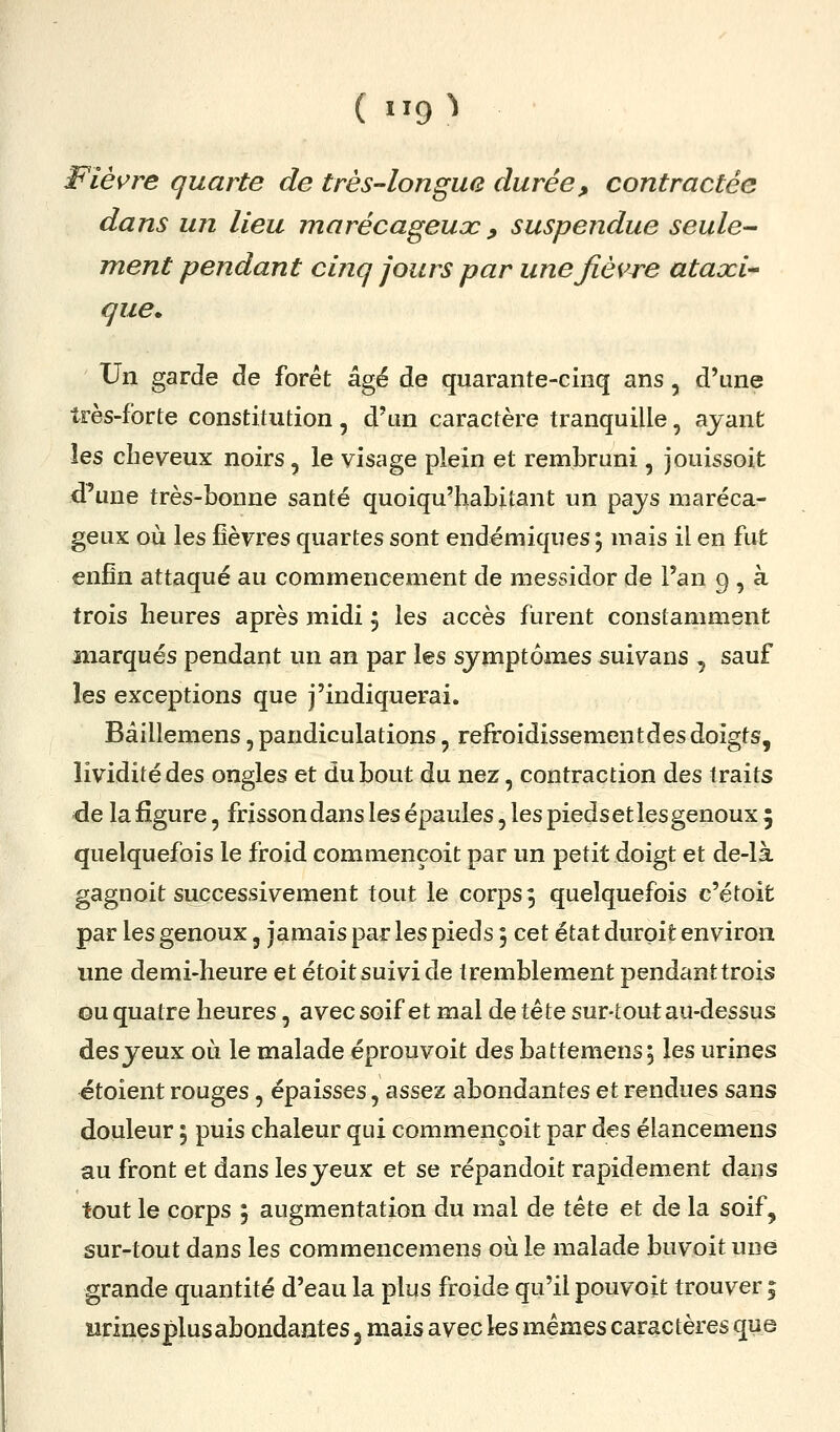 (119^ Fiès^re quarte de très-longue durée, contractée dans un lieu marécageuac, suspendue seule^ ment pendant cinq jours par une fièvre ataxi-^ que* Un garde de forêt âgé de quarante-cinq ans, d'une très-forte constitution, d'un caractère tranquille, ayant les cheveux noirs, le visage plein et rembruni, jouissoit d^une très-bonne santé quoiqu'habitant un pajs maréca- geux où les fièvres quartes sont endémiques ; mais il en fut enfin attaqué au commencement de messidor de l'an 9 , à trois heures après midi 5 les accès furent constamment marqués pendant un an par les symptômes suivans , sauf les exceptions que j'indiquerai. Bâillemens, pandiculations, refroidissement des doigts, lividité des ongles et du bout du nez, contraction des traits de la figure, frisson dans les épaules, les pieds et les genoux 5 quelquefois le froid commençoit par un petit doigt et de-là gagnoit successivement tout le corps 3 quelquefois c'étoit par les genoux, jamais par les pieds, cet état durpit environ une demi-heure et étoit suivi de tremblement pendant trois ou quatre heures, avec soif et mal de tête sur-tout au-dessus desyeux où le malade éprouvoit des battemens; les urines étoient rouges, épaisses, assez abondantes et rendues sans douleur 5 puis chaleur qui commençoit par des élancemens au front et dans les yeux et se répandoit rapidement dans tout le corps 5 augmentation du mal de tête et de la soif, sur-tout dans les commencemens où le malade buvoit une grande quantité d'eau la plus froide qu'il pouvoit trouver ; urines plus abondantes 3 mais avec les mêmes caractères que