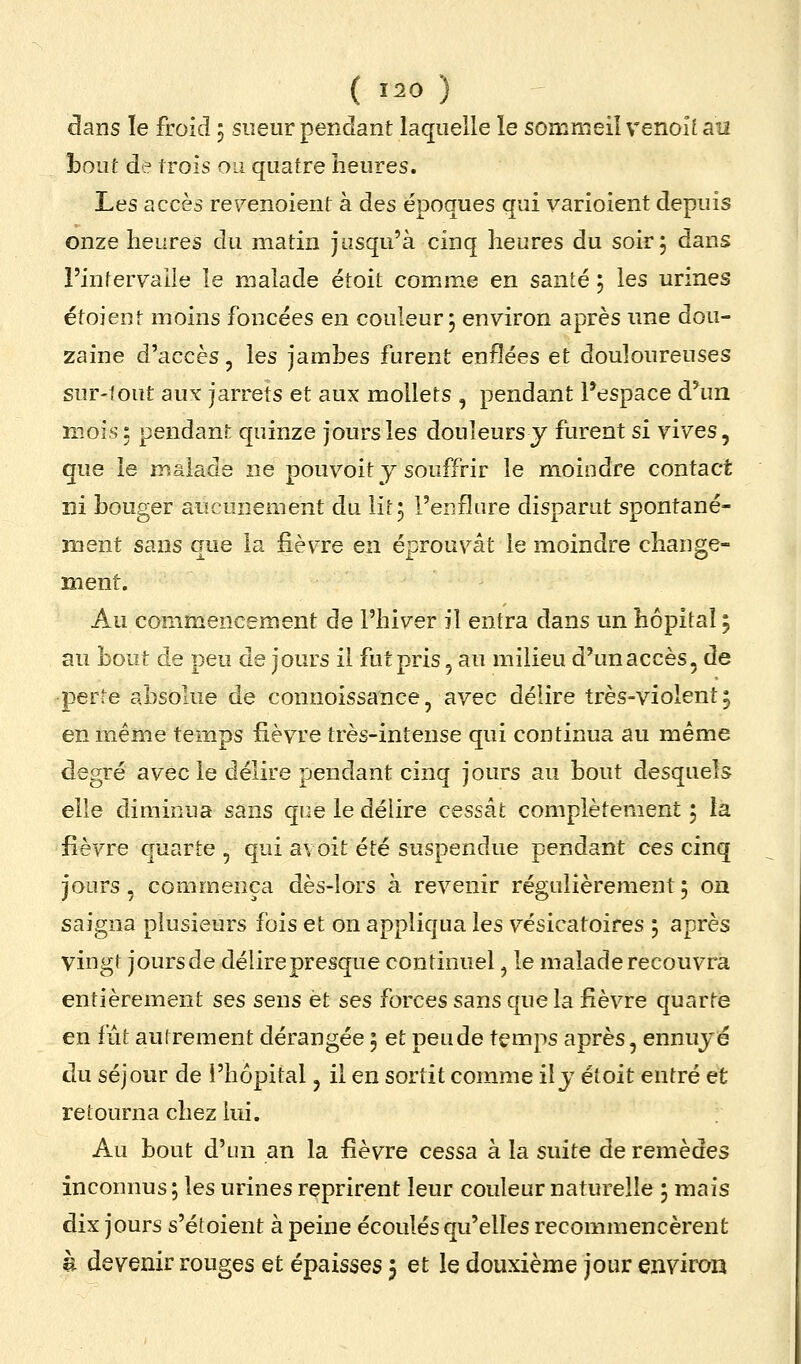 dans le froid 5 sueur pendant laquelle le sommeil venoîi au haut de trois on quatre heures. Les accès re\^enoient à des époques qui varioient depuis onze heures du matin jusqu'à cinq heures du soir; dans l'infervaiie îe malade étoit comme en santé ; les urines étoient moins foncées en couleur; environ après une dou- zaine d'accès, les jambes furent enflées et douloureuses sur-lout aux: jarrets et aux mollets , pendant l'espace d'un mois: pendant quinze jours les douleurs y furent si vives, que îe malade ne pouvoit y souffrir le moindre contact ni bouger aucunement du lit; l'e^flare disparut spontané- ment sans que la iièvTe en éprouvât le moindre change- ment. Au commencement de l'hiver il entra dans un hôpital ; au bout de peu de jours il fut pris, au milieu d'un accès, de perte absolue de connoissance, avec délire très-violent; en même temps fièvre très-intense qui continua au même degré avec le délire pendant cinq jours au bout desquels elle diminua sans que le délire cessât complètement ; ta fièvre quarte, qui avoit été suspendue pendant ces cinq jours, commença dès-lors à revenir régulièrement; on saigna plusieurs fois et on appliqua les v^ésicatoires ; après vingt jours de délire presque continuel, le malade recouvra entièrement ses sens et ses forces sans que la fièvre quarte en fut autrement dérangée ; et peude temps après, ennuyé du séjour de l'hôpital, il en sortit comme il y étoit entré et retourna chez lui. Au bout d'un an la fièvre cessa à la suite de remèdes inconnus ; les urines reprirent leur couleur naturelle ; mais dix jours s'étoient à peine écoulés qu'elles recommencèrent à devenir rouges et épaisses 5 et le deuxième jour environ