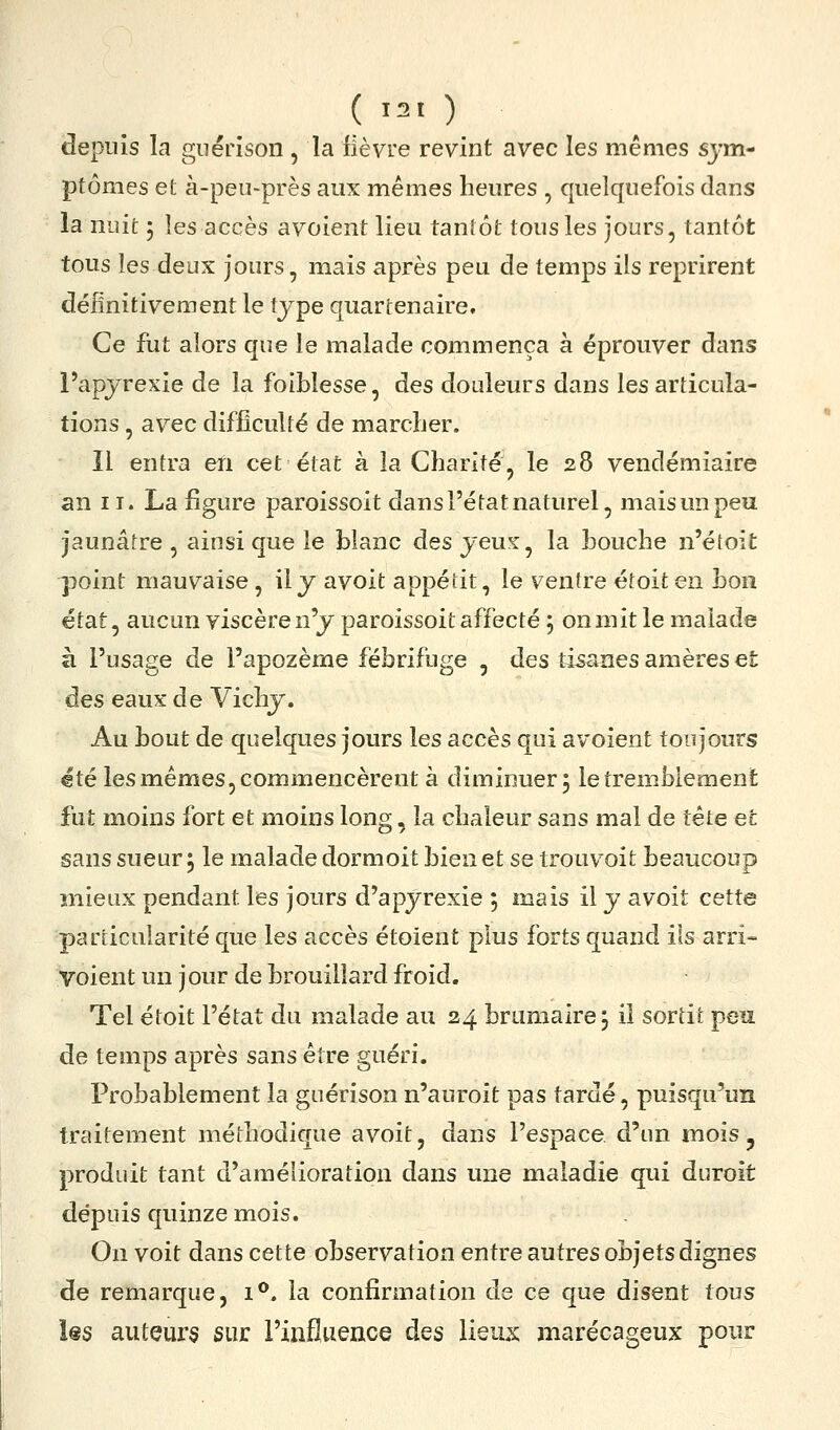 depuis la guérison , la fièvre revint avec les mêmes sym- ptômes et à-peii-près aux mêmes heures , quelquefois dans la nuit 5 les accès avoient lieu taniôt tous les jours, tantôt tous les deux jours, mais après peu de temps ils reprirent définitivement le type quartenaire. Ce fut alors que le malade commença à éprouver dans l'apjrexie de la foiblesse, des douleurs dans les articula- tions , avec difficulté de marcfier. Il entra en cet état à la Charité, le 28 vendémiaire an II. La figure paroissoit dans l'état naturel, maisunpeu jaunâtre , ainsi que le blanc des jeux, la bouche n'étoit point mauvaise , il y avoit appétit, le ventre étoit en bon état, aucun viscère n'y paroissoit affecté ; on mit le malade à l'usage de l'apozème fébrifuge , des tisanes amères et àes eaux de Vichy. Au bout de quelques jours les accès qui avoient toujours €té les mêmes, commencèrent à diminuer 5 le tremblement fut moins fort et moins long, la chaleur sans mal de tète et sans sueur, le malade dormoit bien et se trouvoit beaucoup mieux pendant les jours d'apyrexie ; mais il y avoit cette particularité que les accès étoient plus forts quand ils arri- Voient un jour de brouillard froid. Tel étoit l'état du malade au 24 brumaire j il sortit peu de temps après sans être guéri. Probablement la guérison n'auroit pas tardé, puisqu'un traitement méthodique avoit, dans l'espace d'un mois ^ produit tant d'amélioration dans une maladie qui duroit dépuis quinze mois. On voit dans cette observation entre autres objets dignes de remarque, i**. la confirmation de ce que disent tous Us auteurs sur l'influence des lieux marécageux pour