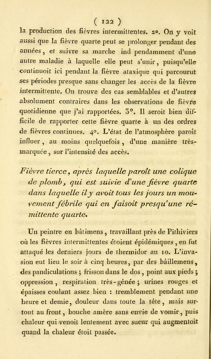 ïa production des fièvres intermittentes. 20. On y volt aussi que la fièvre quarte peut se prolonger pendant des années, et suivre sa marche ind pendamment d'une autre maladie à laquelle elle peut s'unir, puisqu'elle continuoit ici pendant la fièvre ataxique qui parcourut ses périodes presque sans changer les accès de la fièvre intermittente. On trouve des cas semblables et d'autres absolument contraires dans les observations de fièvre quotidienne que j'ai rapportées. 3^. Il seroit bien dif- ficile de rapporter cette fièvre quarte à un des ordres de fièvres continues. 40. L'état de l'atmosphère paroît influer, au moins quelquefois , d'une manière très- marquée 5 sur l'intensité des accès. Flèçre tierce ^ après laquelle paroît une colique de plomb y qui est suii'ie d'une fièvre quarte dans laquelle il y avoit tous les jours un moU' cernent fébrile qui en faisoit presquune re- nnttente quarte* Un peintre en bâtimens , travaillant près de Pithiviers où les fièvres intermittentes étoient épidémiques , en fut attaqué les derniers jours de thermidor an 10. L'inva- sion eut lieu le soir à cinq heures, par des bâillemens , des pandiculations 5 frisson dans le dos , point aux pieds ; oppression, respiration très - gênée j urines rouges et épaisses coulant assez bien : tremblement pendant une heure et demie^ douleur dans toute la tête, mais sur- tout au front, bouche amère sans envie de vomir, puis chaleur qui venoit lentement avec sueur qui augmentoit quand la chaleur étoit passée.