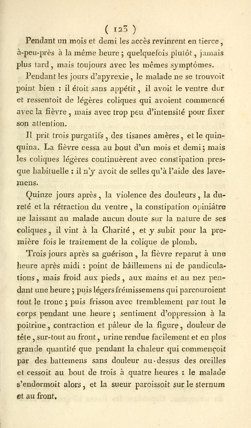 ( 1^3 ) Pendant nn mois et demi les accès revinrent en tierce, à-peu-près à la même heure; quelquefois plutôt, jamais plus tard, mais toujours avec les mêmes symptômes. Pendant les jours d'apjrexie, le malade ne se trouvoit point bien : il étoit sans appétit, il avoit le ventre dur et ressentoit de légères coliques qui avoient commencé av ec la fièvre , mais avec trop peu d'intensité pour fixer son attention. Il prit trois purgatifs, des tisanes amères, et le quin- quina. La fièvre cessa au bout d'un mois et demi; mais les coliques légères continuèrent avec constipation pres- que habituelle : il n'y avoit de selles qu'à l'aide des lave- înens. Quinze jours après, la violence des douleurs, la du^ reté et la rétraction du ventre, la constipation opiniâtre ne laissant au malade aucun doute sur la nature de ses coliques, il vint à la Charité , et y subit pour la pre- mière fois le traitement de la colique de plomb. Trois jours après sa guérison, la fièvre reparut à une beure après midi : point de bâillemens ni de pandicuîa- tions, mais froid aux pieds, aux mains et au nez pen- dant une heure ; puis légers frémissemens qui parcouroient tout le tronc ; puis frisson avec tremblement par tout le corps pendant une heure ; sentiment d'oppression à la poitrine, contraction et pâleur de la figure, douleur de tête, sur-tout au front, urine rendue facilement et en plus grande quantité que pendant la chaleur qui commençoit par des battemens sans douleur au-dessus des oreilles et cessoit au bout de trois à quatre heures : le malade s'endormoit alors, et la sueur paroissoit sur le sternum et au front.