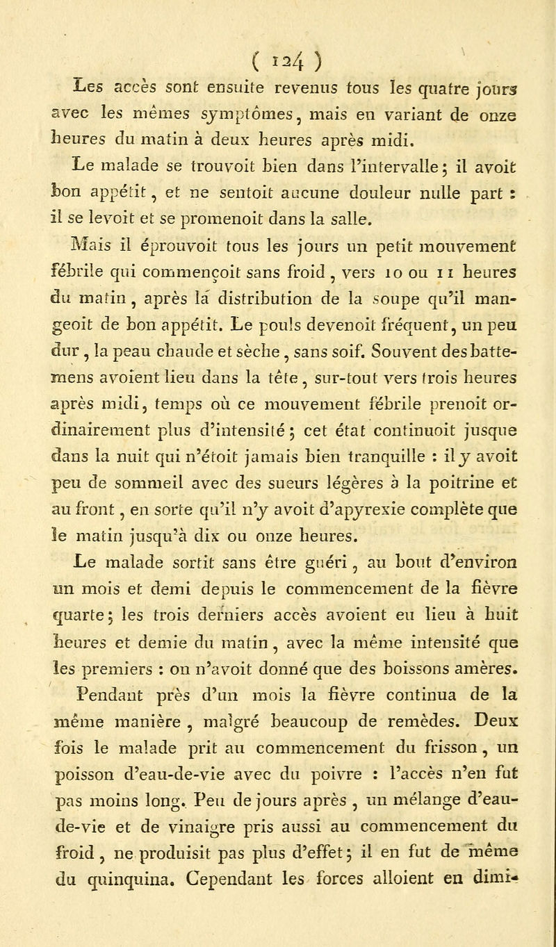ÏaQS accès sont ensuite revenus tous les quatre jours avec les mêmes symptômes, mais en variant de onze heures du matin à deux heures après midi. Le malade se trouvoit bien dans l'intervalle; il avoifc bon appédt, et ne sentoit aucune douleur nulle part : ii se le voit et se promenoit dans la salle. Mais il éprouvoit tous les jours un petit mouvement fébrile qui commençoit sans froid , vers lo ou ii heures du matin, après la distribution de la soupe qu'il man- geoit de bon appétit. Le pouls devenoit fréquent, un peu dur, la peau chaude et sèche, sans soif. Souvent desbatte- mens avoient lieu dans la tête, sur-tout vers trois heures après midi, temps où ce mouvement fébrile prenoit or- dinairement plus d'intensité ; cet état continuoit jusque dans la nuit qui n'étoit jamais bien tranquille : il y avoit peu de sommeil avec des sueurs légères à la poitrine et au front, en sorte qu'il n'y avoit d'apyrexie complète que îe matin jusqu'à dix ou onze heures. Le malade sortit sans être guéri, au bout d'environ nn mois et demi depuis le commencement de la fièvre quarte; les trois derniers accès avoient eu lieu à huit heures et demie du matin, avec la même intensité que les premiers : on n'avoit donné que des boissons amères. Pendant près d'un mois la fièvre continua de la même manière , malgré beaucoup de remèdes. Deux fois le malade prit au commencement du frisson, un poisson d'eau-de-vie avec du poivre : l'accès n'en fut pas moins long. Peu de jours après , un mélange d'eau- de-vie et de vinaigre pris aussi au commencement du froid, ne produisit pas plus d'effet ; il en fut de même du quinquina. Cependant les forces alloient en dimi-