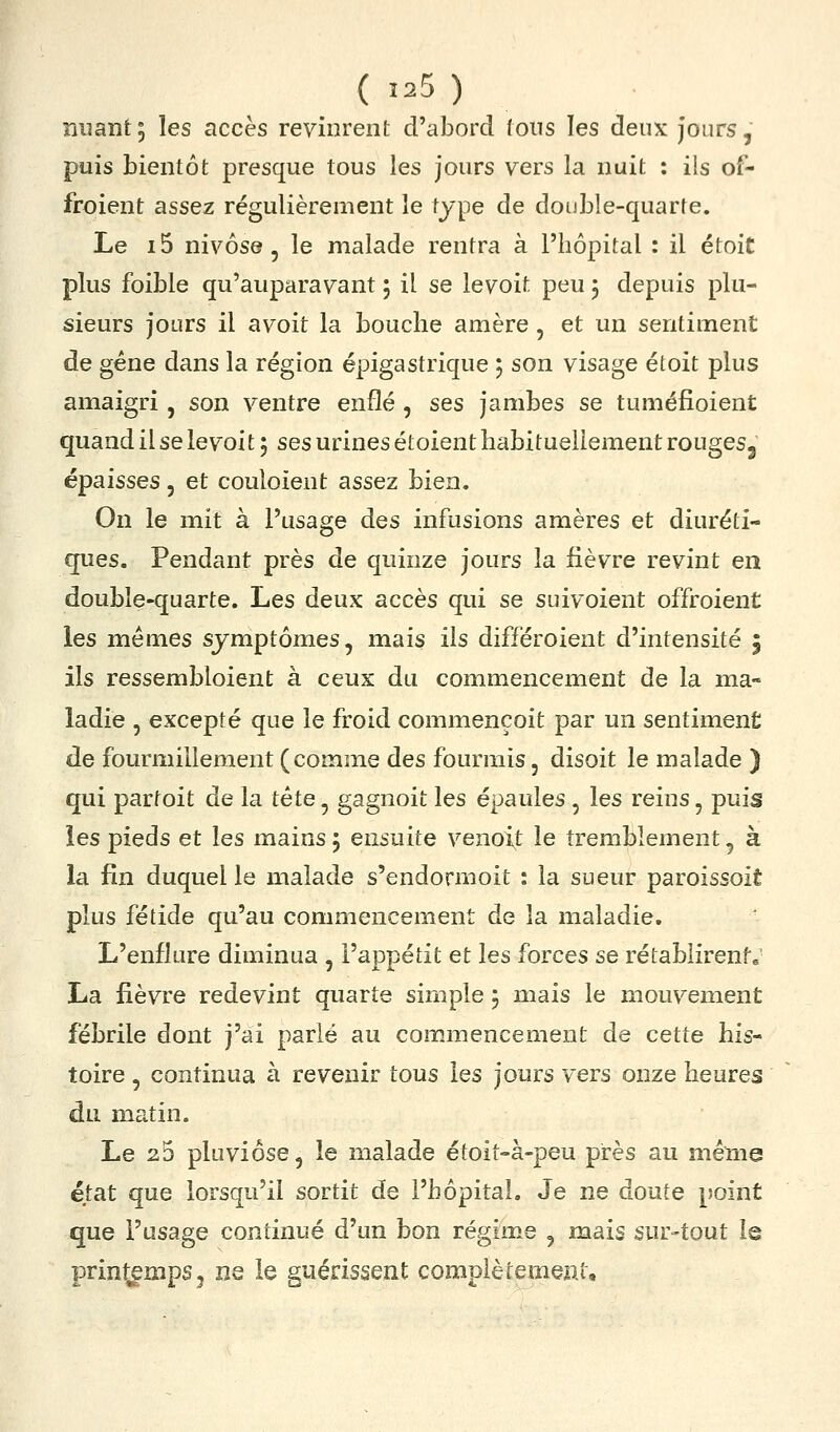 nuant; les accès revinrent d'abord tous les deux Jours, puis bientôt presque tous les jours vers la nuit : ils of- froient assez régulièrement le type de double-quarte. Le i5 nivôse, le malade rentra à l'hôpital : il étoit plus foible qu'auparavant ; il se levoit peu j depuis plu- sieurs jours il avoit la bouche amère , et un sentiment de gène dans la région épigastrique ; son visage étoit plus amaigri, son ventre enflé , ses jambes se tuméfioient quand il se levoit ; ses urines étoient habituellement rougeSj épaisses, et couloient assez bien. On le mit à l'usage des infusions amères et diuréti- ques. Pendant près de quinze jours la fièvre revint en double-quarte. Les deux accès qui se suivoient offroient les mêmes symptômes, mais ils différoient d'intensité 5 ils ressembloient à ceux du commencement de la ma- ladie , excepté que le froid commençoit par un sentiment de fourmillement (comme des fourmis, disoit le malade ) qui partoit de la tête, gagnoit les épaules , les reins, puis les pieds et les mains 5 ensuite venoxt le tremblement, à la fin duquel le malade s'endormoit : la sueur paroissoit plus fétide qu'au commencement de la maladie. L'enflure diminua , l'appétit et les forces se rétablirent; La fièvre redevint quarte simple 5 mais le mouvement fébrile dont j'ai parié au commencement de cette his- toire 5 continua à revenir tous les jours vers onze heures du matin. Le 25 pluviôse, le malade étoit-à-peu près au même état que lorsqu'il sortit de l'hôpital. Je ne doute point que l'usage continué d'un bon régime , mais sur-tout le printemps5 ne ie guérissent complètement.