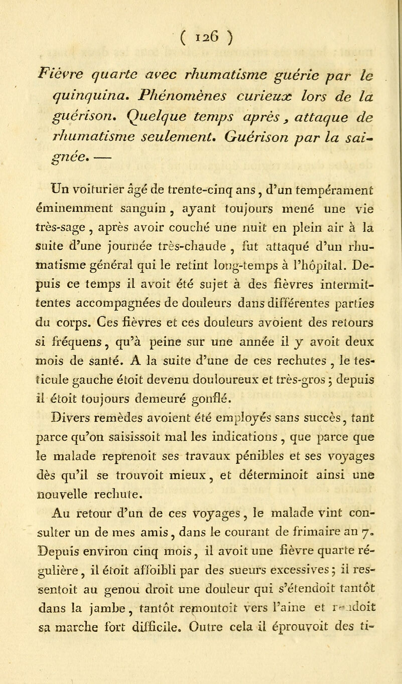 Fiè{>re quarte avec rhumatisme guérie par le quinquina. Phénomènes curieux lors de la guérison. Quelque temps après, attaque de rhumatisme seulement, Guérison par la sai^ gnée, — Un voiturier âgé de trente-cinq ans, d'un tempérament éminemment sanguin, ayant toujours mené une vie très-sage, après avoir couché une nuit en plein air à la suite d'une journée très-chaude , fut attaqué d'un rhu- matisme général qui le retint long-temps à l'hôpital. De- puis ce temps il avoit été sujet à des fièvres intermit- tentes accompagnées de douleurs dans différentes parties du corps. Ges fièvres et ces douleurs avoient des retours si fréquens, qu'à peine sur une année il y avoit deux mois de santé. A la suite d'une de ces rechutes , le tes- ticule gauche étoit devenu douloureux et très-gros 5 depuis il étoit toujours demeuré gonflé. Divers remèdes avoient été employés sans succès, tant parce qu'on saisissoit mal les indications , que parce que le malade reprenoit ses travaux pénibles et ses voyages dès qu'il se trouvoit mieux, et déterminoit ainsi une nouvelle rechute. Au retour d'un de ces voyages, le malade vint con- sulter un de mes amis, dans le courant de frimaire an 7- Depuis environ cinq mois, il avoit une fièvre quarte ré- gulière , il étoit affoibli par des sueurs excessives ; il res- sentoit au genou droit une douleur qui s'étendoit tantôt dans la jambe, tantôt re^nontoit vers l'aine et r-vidoit sa marche fort difficile. Outre cela il éprouvoit des ti-