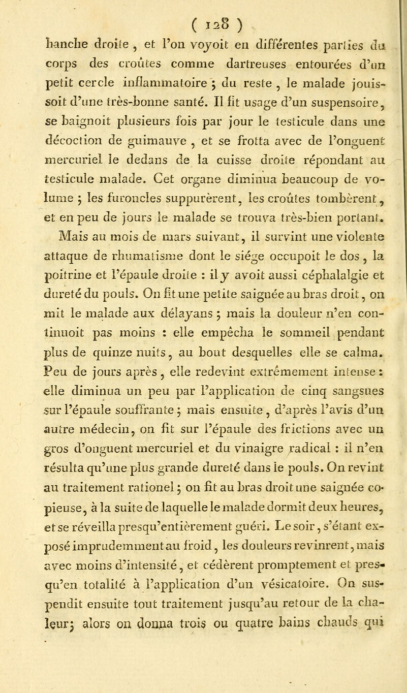 îianclie droiîe , et Tori vqyoit en différentes parlies cla corps des croûtes comme dartreuses entourées d'un petit cercle inflammatoire j du reste , le malade jouis- soit d'une très-bonne santé. Il lit usage d'un suspensoire, se baignoit plusieurs fois par jour le testicule dans une décoction de guimauve , et se frotta avec de l'onguent mercuriel le dedans de la cuisse droite répondant au testicule malade. Cet organe diminua beaucoup de vo- lume ; les furoncles suppurèrent, les croûtes tombèrent, et en peu de jours le malade se trouva très-bien portant. Mais au mois de mars suivant, il surv^int une violente attaque de rhumatisme dont le siège occupoit le dos , la poitrine et l'épaule droite : il j avoit aussi céphalalgie et dureté du pouls. On Et une petite saignée au bras droit, on mit le malade aux délayans 5 mais la douleur n'en con- tinuoit pas moins : elle empêcha le sommeil pendant plus de quinze nuits, au bout desquelles elle se calma. Peu de jours après, elle redevint extrêmement intense : elle diminua un peu par l'application de cinq sangsues sur l'épaule souffrante j mais ensuite, d'après l'avis d'un autre médecin, on fit sur l'épaule des frictions avec un gros d'onguent mercuriel et du vinaigre radical : il n'en résulta qu'une plus grande dureté dans le pouls. On revint au traitement rationel 5 on fit au bras droit une saignée co- pieuse, à la suite de laquelle le malade dormit deux heures, et se réveilla presqu'entièrement guéri. Lesoir, s'étant ex- posé imprudemment au froid, les douleurs revinrent, mais avec moins d'intensité, et cédèrent promptement et pres- qu'en totalité à l'application d'un vésicatoire. On sus- pendit ensuite tout traitement jusqu'au retour de la cha- leur 3 alors oii douiia trois ou quatre bains chauds qui