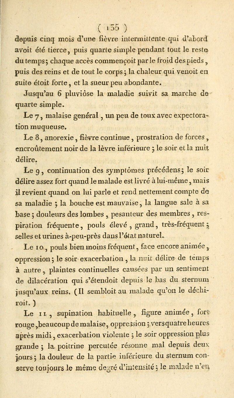 ( >35 ) depuis cinq mois d'une fièvre intermittente qui d^abord avoit été tierce, puis quarte simple pendant tout le reste du temps; chaque accès commençoit parle froid des pieds, puis des reins et de tout le corps ; la chaleur qui venoit en suite étoxt forte, et la sueur peu abondante. Jusqu'au 6 pluviôse la maladie suivit sa marche de quarte simple. Le 7, malaise général, un peu de toux avec expectora- tion muqueuse. Le 8, anorexie, fièvre continue, prostration de forces^ encroûtement nair de la lèvre inférieure j le soir et la nuit délire. Le 9, continuation des symptômes précédens; le soir délire assez fort quand le malade est livré à lui-même, mais il revient quand on lui parle et rend nettement compte de sa maladie ; la bouche est mauvaise, la langue sale à sa base ; douleurs des lombes , pesanteur des membres , res- piration fréquente, pouls élevé , grand, très-fréquent ^ selles et urines à-peu-près dans l'état natureL Le lo., pouls bien moins fréquent, face encore animée ^ oppression ; le soir exacerbation , la nuit délire de temps à autre, plaintes continuelles causées par un sentiment de dilacération qui s'étendoit depuis le bas du sternum jusqu'aux reins. (Il sembloit au malade qu'on le déchL- roit. ) Le 11 , supination habituelle, figure animée, forl rouge ^beaucoup de malaise, oppression ; versquatreheures après midi, exacerbation violente 5 le soir oppression plus grande 5 la, poitrine percutée résonne mal depuis deux jpurs 5 la douleur de la partie inférieure du sternum con- serve toujours le même degré d'intensité j le malade n'en,