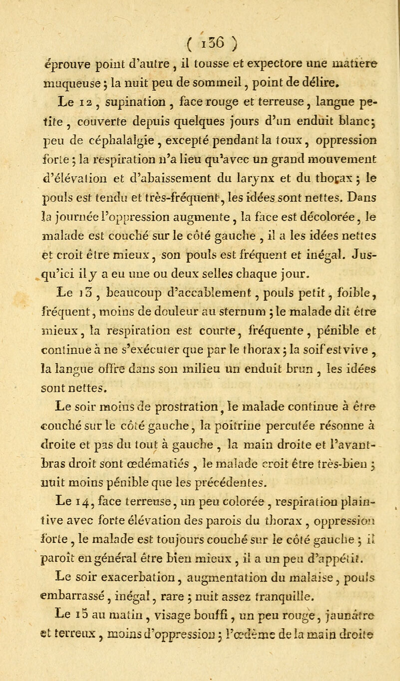 ( 36 ) éprouve poiut d'autre, il tousse et expectore une matière muqueuse 5 la nuit peu de sommeil, point de délire. Le 12 , supination , face rouge et terreuse, langue pe- tite , couverte depuis quelques jours d'un enduit blanc; peu de céphalalgie, excepté pendant la toux, oppression forte ; la respiration n'a lieu qu'avec un grand mouvement d'élévation et d'abaissement du larynx et du thocax ; le pouls est tendu et très-fréquent, les idées sont nettes. Dans la journée l'oppression augmente, la face est décolorée, le malade est couché sur le côté gauche , il a les idées nettes et croit être mieux, son pouls est fréquent et inégal. Jus- qu'ici il y a eu une ou deux selles chaque jour. Le i3 , beaucoup d'accablement, pouls petit, foibîe, fréquent, moins de douleur au sternum ; le malade dit être mieux, la respiration est courte, fréquente, pénible et continue à ne s'exécuter que par le thorax 5 la soif estvive , îa langue offre dans son milieu un enduit brun , les idées sont nettes. Le soir moins de prostration, le malade continue à être couché sur le côté gauche, la poitrine percutée résonne à droite et pas du tout à gauche , la main droite et l'avant- bras droit sont œdématiés , le malade croit être très-bien j nuit moins pénible que les précédentes. Le 14, face terreuse, un peu colorée , respiration plain- tive avec forte élévation des parois du thorax , oppression forte, le malade est toujours couché sur le côté gauche ; il paroît en général être bien mieux , il a un peu d'appétit. Le soir exacerbation, augmentation du malaise, pouls embarrassé, inégal, rare ; nuit assez tranquille. Le i5 au matin , visage bouffi, un peu rouge, jaunâtre et terreux, moins d'oppression 5 l'œdème de la main droite