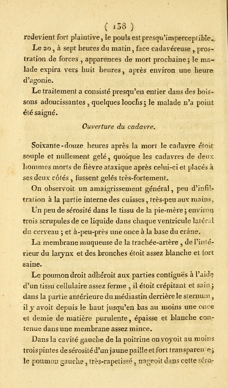 redevient fort plaintive, le pouls estpresqu'imperceplibîe.. Le 20 5 à sept heures du matin, face cadavéreuse , pros- tration de forces , apparences de mort prochaine 5 le ma-* lade expira vers huit heures, après environ une heure d^agonie. Le traitement a consisté presqu'en entier dans des bois- sons adoucissantes , quelques loocLs j le malade n'a point été saigné. Ouverture du cadavre. Soixante-douze heures après la mort îe cadavre étoit souple et nullement gelé, quoique les cadavres de deux hommes morts de fièvre ataxique après celui-ci et placés à ses deux côtés , fussent gelés très-fortement. On observoit un amaigrissement général, peu d'infil- tration à la partie interne des cuisses, très-peu aux mains. Un peu de sérosité dans le tissu de la pie-mère 5 environ trois scrupules de ce liquide dans chaque ventricule latéral du cerveau 5 et à-peu-près une once à la base du crâne. La membrane muqueuse de la trachée-artère , de l'infé- rieur du larjnx et des bronches étoit assez blanche et iort saine. Le poumon droit adhéroit aux parties contigues à l'aida d'un tissu cellulaire assez ferme , il étoit crépitant et sain j dans la partie antérieure du médiastin derrière le siemum , il j avoit depuis le haut jusqu'en bas au moins une once et demie de matière purulente, épaisse et blanche con- tenue dans une membrane assez mince. Dans la cavité gauche de la poitrine on vojoit au moins trois pintes de sérosité d'un jaune paille et fort transpareue; le poumon gauche, très-rapelis.5é, nng^eoit daxis cette séror