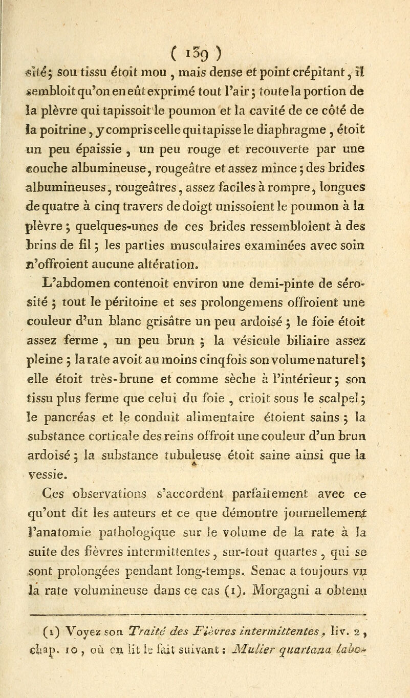 ( i59 ) «Ué ; sou tissu étoit mou , mais dense et point crépitant, îl sembloit qu'on en eût exprimé tout l'air 5 toute la portion de ia plèvre qui tapissoit le poumon et la cavité de ce côté de la poitrine, y compris celle qui tapisse le diaphragme, étoit un peu épaissie , un peu rouge et recouverte par une couche albumineuse, rougeâtre et assez mince 5 des brides albumineuses, rougeâtres, assez faciles à rompre, longues de quatre à cinq travers de doigt unissoient le poumon à la plèvre ; quelques-unes de ces brides ressembloient à des brins de fil 5 les parties musculaires examinées avec soin îi'offroient aucune altération. L'abdomen contenoit environ une demi-pinte de séro- sité ; tout le péritoine et ses prolongemens offroient une couleur d'un blanc grisâtre un peu ardoisé 5 le foie étoit assez ferme , un peu brun | la vésicule biliaire assez pleine 5 la rate avoit au moins cinqfois son volume naturel ; elle étoit très-brune et comme sèche à l'intérieur ; son tissu plus ferme que celui du foie , crioit sous le scalpel; le pancréas et le conduit alimentaire éîoient sains ; la substance corticale des reins offroit une couleur d'un brun ardoisé 5 la substance tubuleuse étoit saine ainsi que la vessie. Ces observations s'accordent parfaitement avec ce qu'ont dit les auteurs et ce que démontre journeilemeni l'anatomie pathologique sur le volume de ia rate à la suite des fièvres intermittentes, sur-tout quartes , qui se sont prolongées pendant long-temps. Senac a toujours vu la rate volumineuse dans ce cas (i). Morgagni a obtenu (i) Voyez son Traité des Fièvres intermittentes^ liv. 2 | çliap. 10 , où oîî, lit le fait suivant : JSluUer q^iiartana laho?-