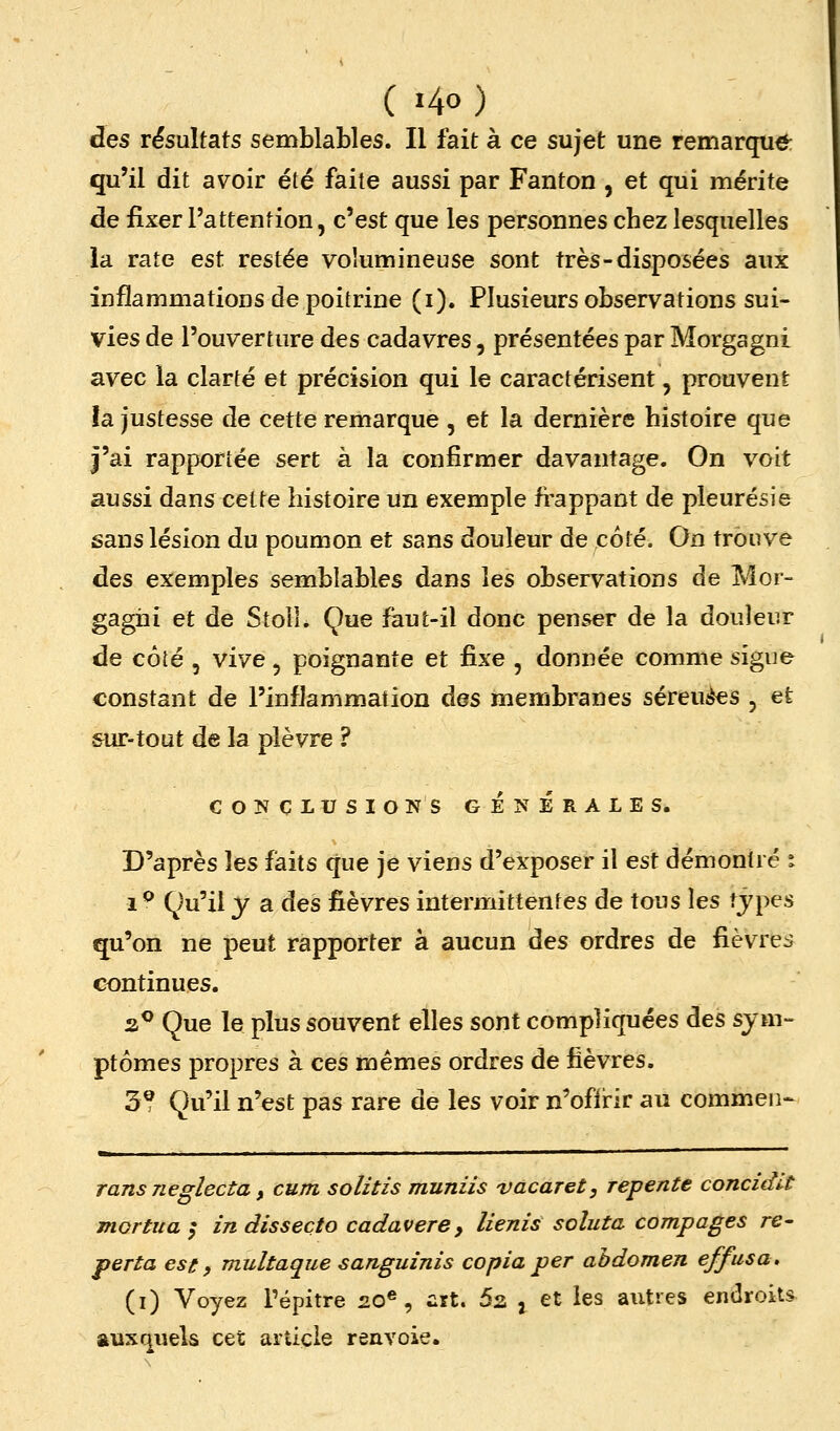 des résultats semblables. Il fait à ce sujet une remarqua qu'il dit avoir été faite aussi par Fanton, et qui mérite de fixer l'attention, c'est que les personnes chez lesquelles la rate est restée volumineuse sont très-disposées aux inflammations de poitrine (i). Plusieurs observations sui- vies de l'ouverture des cadavres, présentées par Morgagni avec la clarté et précision qui le caractérisent, prouvent îa justesse de cette remarque , et la dernière histoire que j'ai rapportée sert à la confirmer davantage. On voit aussi dans cette histoire un exemple fi'appant de pleurésie sans lésion du poumon et sans douleur de coté. On trouve des exemples semblables dans les observations de Mor- gagni et de Stoll. Que faut-il donc penser de la douleur de côté 3 vive, poignante et ûxe , donnée comme sigue constant de l'inflammation des membranes séreuses , et sur-tout de la plèvre ? COÎîCL USIONS GÉNÉRALES. D'après les faits que je viens d'exposer il est démontré i 1 ^ Qu'il y a des fièvres intermittentes de tous les tjpes qu'on ne peut rapporter à aucun àes ordres de fièvre^j continues. 2.^ Que le plus souvent elles sont compliquées des sym- ptômes propres à ces mêmes ordres de fièvres. 3? Qu'il n'est pas rare de les voir n'off irir au commen- ransneglecta y cum solitis muniis vacaret, repente concidlt mortua ^ in dissecto cadavere, lienis soluta compages re- perta est » multaque sanguinis copia per abdomen effusa, (i) Voyez Pépitre £0®, irt. 52 j et les autres endroits auxquels cet article renvoie.