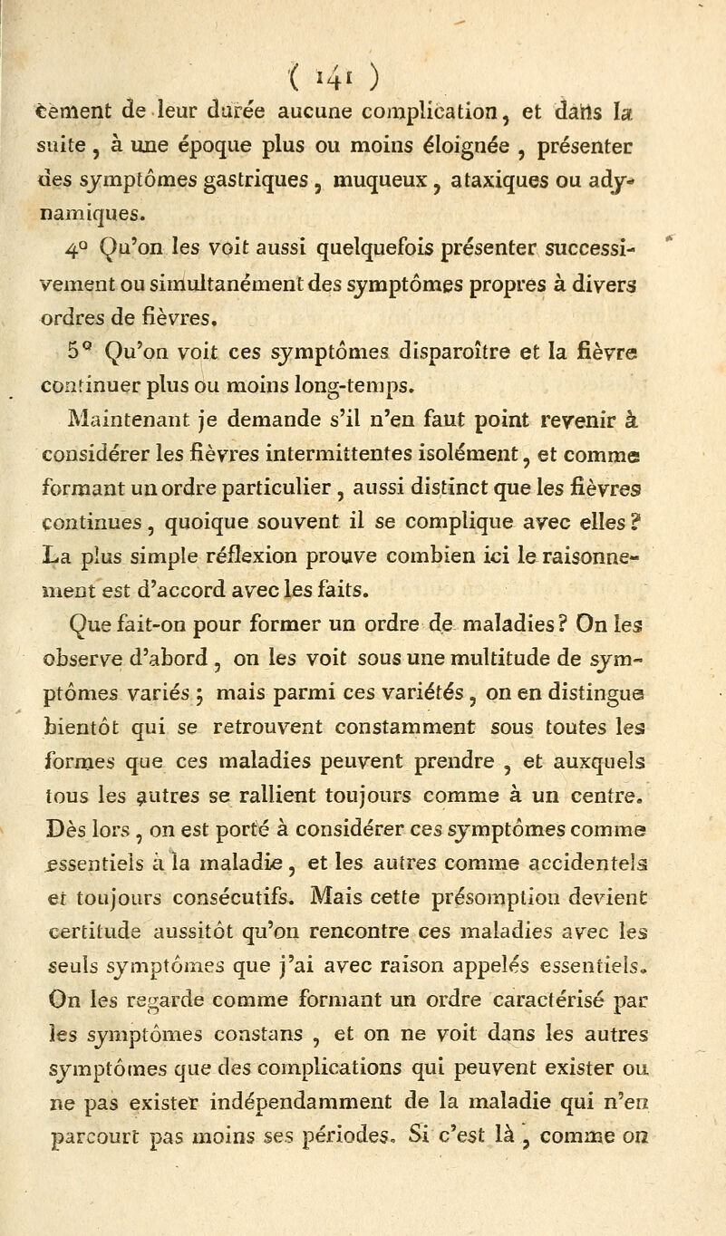 Cément de leur durée aucune complication, et datts la suite, à une époque plus ou moins éloignée , présenter des symptômes gastriques , muqueux , ataxiques ou ady-* namiques. 40 Qu'on les voit aussi quelquefois présenter successi- vement ou simultanément des symptômes propres à divers ordres de fièvres. 5^ Qu'on voit ces symptômes disparoître et la fièvre continuer plus ou moins long-temps. Maintenant je demande s'il n'en faut point revenir à considérer les fièvres intermittentes isolément, et comme formant un ordre particulier , aussi distinct que les fièvres continues, quoique souvent il se complique avec elles ? La plus simple réflexion prouve combien ici la raisonne- ment est d'accord avec les faits. Que fait-on pour former un ordre de maladies? On les observe d'abord , on les voit sous une multitude de sym- ptômes variés 5 mais parmi ces variétés, on en distingua bientôt qui se retrouvent constamment sous toutes les formes que ces maladies peuvent prendre , et auxquels tous les çiutres se rallient toujours comme à un centre. Dès lors , on est porté à considérer ces symptômes comme jessentieis à la maladie, et les autres comme accidentels et toujours consécutifs. Mais cette présomption devient certitude aussitôt qu'on rencontre ces maladies avec les seuls symptômes que j'ai avec raison appelés essentiels» On les regarde comme formant un ordre caractérisé par les symptômes constans , et on ne voit dans les autres symptômes que des complications qui peuvent exister ou ne pas exister indépendamment de la maladie qui n'en parcourt pas moins ses périodes. Si c'est là , comme on