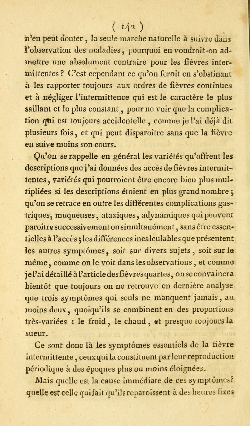 ( i40 ïi'eiî peut douter, la seule marche naturelle à suiva-e daus l'observation des maladies, pourquoi euvoudroit-on ad- mettre une absolument contraire pour les fièvres inter- inittentes ? C'est cependant ce qu'on feroit en s'obstinant à les rapporter toujours aux ordres de fièvres continues et à négliger l'intermittence qui est le caractère le plus saillant et le plus constant, pour ne voir que la complica- tion ^i est toujours accidentelle , comme je l'ai déjà dit plusieurs fois, et qui peut disparoîîre sans que la fièvre en suive moins son cours. Qu'on se rappelle en général les variétés qu*offrent les descriptions que j'ai données des accès de fièvres intermit- tentes , variétés qui pourroient être encore bien plus mul- tipliées si les descriptions étoient en plus grand nombre ; qu'on se retrace en outre les différentes complications gas- triques, muqueuses, ataxiques, adjnamiques qui peuvent paroître successivement ou simultanément, sans être essen* tielles à l'accès 5 les différences incalculables que présentent les autres symptômes, soit sur divers sujets, soit sur le même, comme on le voit dans les observations, et comme jel'ai détaillé à l'article des fièvres quartes, on se convaincra bientôt que toujours on ne retrouve en dernière analyse que trois symptômes qui seuls ne manquent jamais, au moins deux, quoiqu'ils se combinent en des proportions très-variées : le froid, le chaud, et presque toujours la sueur. Ce sont donc là les symptômes essentiels de la fièvre intermittente, ceux qui la constituent parleur reproduction périodique à des époques plus ou moins éloignées. Mais quelle est la cause immédiate de ces symptômes? quelle est celle quifait qu'ils reparoissent à des heures fixes