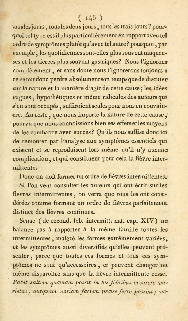 ( '4' ) tôiîsles jours, tous lés deux jouis, tous lés trois jours ? pour* quoi tel type est-il plus particulièrement en rapport avec tel ordre de symptômes plutôt qu'avec tel autre? pourquoi, pac exemple, les quotidiennes sont-elles plus souvent muqueu- ses et les tierces plus souvent gastriques? Nous l'ignorons complètement, et sans doute nous l'ignorerons toujours : ce seroitdonc perdre absolument son temps que de discuter sur la nature et la manière d'agir de cette cause, les idées vagues 5 hypothétiques et même ridicules des auteurs qui s'en sont occupés, suffiroient seules pour nous en convain- cre. Au reste, que nous importe la nature de cette cause , pourvu que nous connoissions bien ses effets et les moyens de les combattre avec succès? Qu'ils nous suffise donc ici de remonter par l'analyse aux symptômes essentiels qui existent et se reproduisent lors même qu'il n'y aucune complication, et qui constituent pour cela la fièvre inter- mittente. Donc on doit former un ordre de fièvres intermittentes.^ Si l'on veut consulter les auteurs qui ont écrit sur les fièvres intermittentes, on verra que tous les ont consi- dérées comme formant un ordre de fièvres parfaitement distinct des fièvres continues. Senac (de recond. feb. intermitt. nat. cap. XIV) ne balance pas à rapporter à la même famille toutes les intermittentes, malgré les formes extrêmement variées, et les symptômes aussi diversifiés qu'elles peuvent pré- senter , parce que toutes ces formes et tous ces sym- ptômes ne sont qu'accessoires , et peuvent changer ou même disparoître sans que la fièvre intermittente cesse, Patet saltem quœnam possit in hisfobribus occurere va rietas, autquam variam faciem -prœse ferre possint} ve*