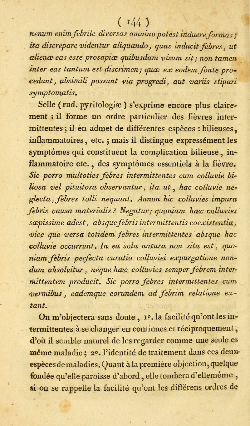lienum eninufebrile cUs/ersas omnino pot est iiiduere formas ; ita discrepare videntur aliquando, quas inducit febres, ut alienœ eas esse prosapiœ quibusdam visum sit; non tamen inter eas tantum est discrimen; quoB ex eodem fonte pro^ cedunt, absimili possunt via progredi, aut variis stipari symptoTTkdtis, Selle ( rud. pjritologiae ) s'exprime encore plus claire* ment : il forme un ordre particulier des fièvres inter- înittentesj il en admet de différentes espèces : bilieuses, inflammatoires, etc. 5 mais il distingue expressément les symptômes qui constituent la complication bilieuse, in- flammatoire etc., des symptômes essentiels à la fièvre. Sic pôrro multoties febres intermittentes cum colluvie bi- Uosa vel pituitosa observantur, ita ut ^ hac colluvie ne- glecta, febres tolli nequant, Annon hic colluvies impura febris causa Tnaterialis ? Ne^atur; quoniam hœc colluvies sœpissime adest, absquefebris intermittentis coexistentia, 'vice que versa totidem feb?'es intermittentes absque hac colluvie occurrunt. In ea sola natura non sita est, quo- niam febris perfecta curatio colluviei expurgatione non'- dum absolvitur, neque hœc colluvies semper febrevn inter- mittentem producit. Sic porro febres intermittentes cum <vermibus, eadeinque eorundem ad febrim relatione ex^ tant. On m'objectera sans doute , 1°. la facilité qu'ont les in- termittentes à se changer en continues et réciproquement, d'où il semble naturel de les regarder comme une seule eb même maladie 5 20. l'identité de traitement dans ces deusf espèces de maladies. Quant à la première objection, quelque fondée qu'elle paroisse d'abord, elle tomberad'ellemême , si on se rappelle la facilité qu'ont les différens ordres de