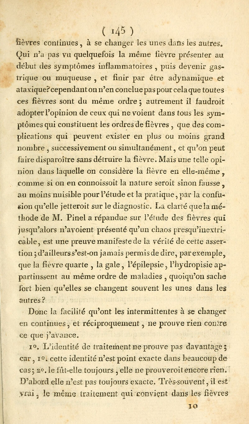 lièvres continues, à se changer les unes dans les autres. Qui n'a pas vu quelquefois la même fièvre présenter au début (les symptômes inflammatoires , puis devenir gas- trique ou muqueuse , et finir par être adjnamique et ataxique? cependant on n'en conclue pas pour cela que toutes ces fièvres sont du même ordre 5 autrement il faudroit adopter l'opinion de ceux qui ne voient dans tous les sjm- ptômes qui constituent les ordres de fièvres, que des com- plications qui peuvent exister en plus ou moins grand nombre , successivement ou simultanément, et qu'on peut faire disparoître sans détruire la fièvre. Mais une telle opi- nion dans laquelle on considère la fièvre en elle-même ^ comme si on en connoissoit la nature seroit sinon fausse , au moins nuisible pour l'étude et la pratique, par la confu- sion qu'elle jetteroit sur le diagnostic. La clarté que la mé- thode de M. Pinel a répandue sur l'étude des fièvres qui jusqu'alors n'avoient présenté qu'un chaos presqu'inextri- cable, est une preuve manifeste de la vérité de cette asser- tion ; d'ailleurs s'est-on jamais permis de dire, par exemple, que la fièvre quarte , la gale, l'épiiepsie, l'hjdropisie ap- partinssent au même ordre de maladies , quoiqu'on sache fort bien qu'elles se changent souvent les unes dans les autres ? Donc la facilité qu*ont les intermittentes à se changer en continues, et réciproquement 5 ne prouve rien con.^e ee que j'avance. 10. L'identité de traitement ne prouve pas davantage; car ,10. cette identité n'est point exacte dans beaucoup de cas i 30. le fiit-elle toujours, elle ne prouveroit encore rien» D'abord elle n'est pas toujours exacte. Très-souVent, il est yrai, le même traitement qui convient dans les fièvres