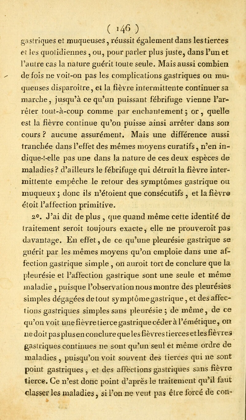( -46 ) gastriques et muqueuses, réussit également dans les tierces ei les quotidiennes , ou, pour parler plus juste, dans l'un et l'autre cas la nature guérit toute seule. Mais aussi combien de fois ne voit-on pas les complications gastriques ou mu- queuses disparoître, et la fièvre intermittente continuer sa marche, jusqu'à ce qu'un puissant fébrifuge vienne l'ar- rêter tout-à-coup comme par enchantement ; or, quelle est la fièvre continue qu'on puisse ainsi arrêter dans son cours ? aucune assurément. Mais une différence aussi tranchée dans l'effet des mêmes moyens curatifs, n'en in- dique-t-elle pas une dans la nature de ces deux espèces de maladies ? d'ailleurs le fébrifuge qui détruit la fièvre inter- mittente empêche le retour des symptômes gastrique ou muqueux 5 donc ils n'étoient que consécutifs , et la fièvre étoit l'affection primitive. 20. J'ai dit de plus , que quand même cette identité de traitement seroit toujours exacte, elle ne prouveroit pas davantage. En effet, de ce qu'une pleurésie gastrique se guérit par les mêmes moyens qu'on emploie dans une af- fection gastrique simple , on auroit tort de conclure que la pleurésie et l'affection gastrique sont une seule et même maladie , puisque l'observation nous montre des pleurésies simples dégagées de tout sjaiiptômegastrique, et des affec- tions gastriques simples sans pleurésie 5 de même, de ce qu'on voit unefièvretiercegastriquecéderàl'émétique, on ne doit pas plus en conclure que les fièvres tierces et les fièvres gastriques continues ne sont qu'un seul et même ordre de maladies , puisqu'on voit souvent des tierces qui ne sont point gastriques , et des affections gastriques sans fièvre tierce. Ce n'est donc point d'après le traitement qu'il faut classer les maladies, si l'on ne veut pas être forcé de con-