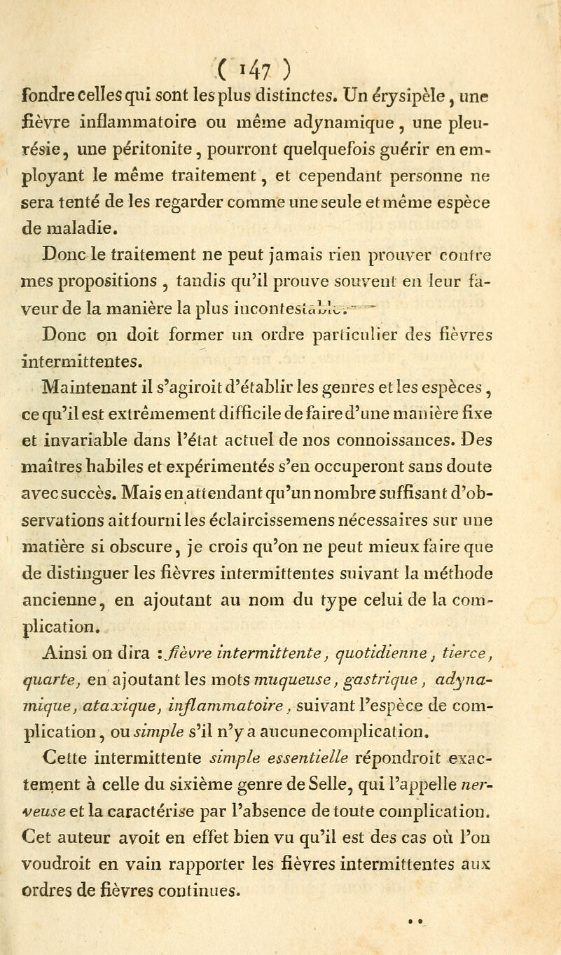fondre celles qui sont les plus distinctes. Un érjsipèle, une fièvre inflammatoire ou même adjnamique, une pleu- résie, une péritonite, pourront quelquefois guérir en em- ployant le même traitement, et cependant personne ne sera tenté de les regarder comme une seule et même espèce de maladie, Doncle traitement ne peut jamais rien prouver contre mes propositions , tandis qu'il prouve souvent en leur fa- veur de la manière la plus incontesîaLli.. - ^ Donc on doit former un ordre particulier des fièvres intermittentes. Maintenant il s'agiroit d'établir les genres et les espèces, ce qu'il est extrêmement difficile de faire d'une manière fixe et invariable dans l'état actuel de nos connoissances. Des maîtres habiles et expérimentés s'en occuperont sans doute avec succès. Mais en attendant qu'un nombre suffisant d'ob- servations aitfourniles éclaircissemens nécessaires sur une matière si obscure, je crois qu'on ne peut mieux faire que de distinguer les fièvres intermittentes suivant la méthode ancienne, en ajoutant au nom du type celui de la com- plication. Ainsi on dira i fièvre intermittente, quotidienne j tierce, quarte, en ajoutant les mots muqueuse, gastrique, adyna- mique, ataxique, inflammatoire, suivant Vespèce de com- plication , ou simple s'il n'yr a aucunecomplication. Cette intermittente simple essentielle répondroit exac- tement à celle du sixième genre de Selle, qui l'appelle ner- veuse etla. cavactérise par l'absence de toute complication. Cet auteur avoit en effet bien vu qu'il est des cas où l'on voudroit en vain rapporter les lièvres intermittentes aux ordres de fièvres continues.