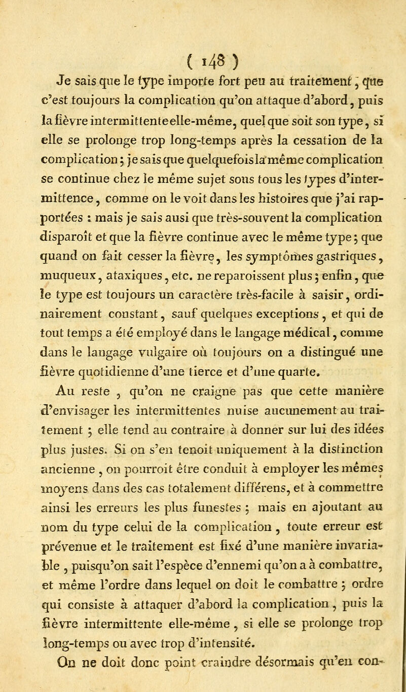 Je sais que le type importe fort peu au fraiteînenf, qtie c'est toujours la complication qu'on attaque d'abord, puis la fièvre intermittenteelle-même, quel que soit son type, si elle se prolonge trop long-temps après la cessation de la complication ; je sais que quelquefois la même complication se continue chez le même sujet sous tous les ^jpes d'inter- mittence , comme on le voit dans les histoires que j'ai rap- portées i mais je sais ausi que très-souvent la complication disparoît et que la fièvre continue avec le même type 5 que quand on fait cesser la fièvre, les symptômes gastriques , muqueux, ataT^iques, etc. ne reparoissent plus ; enfin, que îe type est toujours un caractère très-facile à saisir, ordi- nairement constant, sauf quelques exceptions , et qui de tout temps a été employé dans le langage médical, comme dans le langage vulgaire où toujours on a distingué une fièvre quotidienne d'une tierce et d'une quarte. Au reste , qu'on ne craigne pas que cette manière d'envisager les intermittentes nuise aucunement au trai- tement 5 elle tend au contraire à donner sur lui des idées plus justes. Si on s'en tenoit uniquement à la distinction ancienne , on pourroit être conduit à employer les mêmes ïiioyens dans des cas totalement différens, et à commettre ainsi les erreurs les plus funestes ; mais en ajoutant au nom du type celui de la complication , toute erreur est prévenue et le traitement est fixé d'une manière invaria- ble 5 puisqu'on sait l'espèce d'ennemi qu'on a à combattre, et même l'ordre dans lequel on doit le combattre 5 ordre qui consiste à attaquer d'abord la complication, puis la fièvre intermittente elle-même, si elle se prolonge trop long-temps ou avec trop d'intensité. Où ne doit donc point craindre désornxais qu'en Gon-