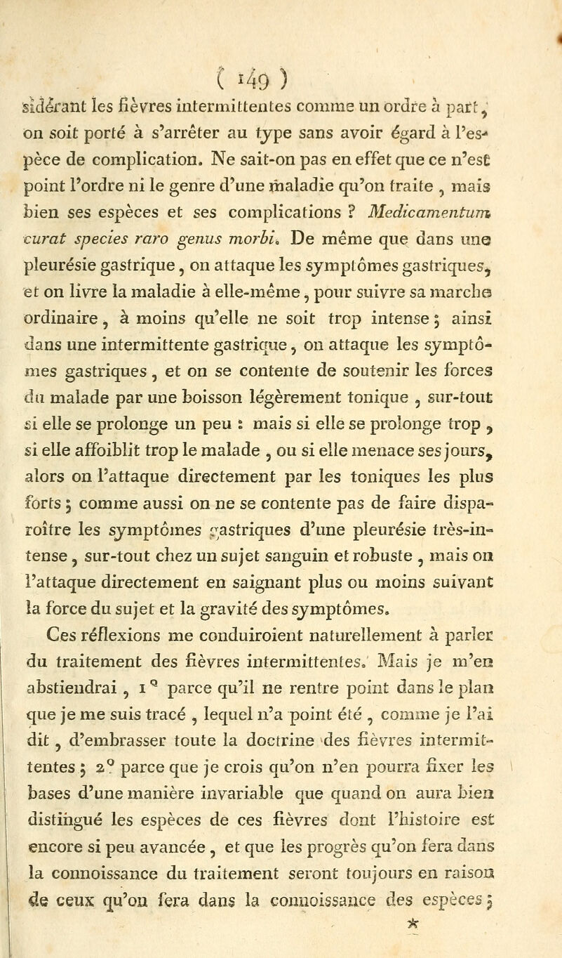 sij^'ant les fièvres intermittentes comme un ordre à patt^' on soit porté à s'arrêter au type sans avoir égard à l'es- pèce de complication. Ne sait-on pas en effet que ce n'esÊ point l'ordre ni le genre d'une maladie qu'on traite , mais bien ses espèces et ses complications ? Medicamentum curât species raro genus morbi. De même que dans une pleurésie gastrique, on attaque les symptômes gastriques^ et on livre la maladie à elle-même, pour suivre sa marche ordinaire ^ à moins qu'elle ne soit trop intense 5 ainsi dans une intermittente gastrique, on attaque les sjmptô^ mes gastriques, et on se contente de soutenir les forces du malade par une boisson légèrement tonique , sur-tout si elle se prolonge un peu % mais si elle se prolonge trop , si elle affoiblit trop le malade , ou si elle menace ses jours, alors on l'attaque directement par les toniques les plus forts 3 comme aussi on ne se contente pas de faire dispa- roître les symptômes ;^astriques d'une pleurésie très-in- tense , sur-tout chez un sujet sanguin et robuste , mais on l'attaque directement eu saignant plus ou moins suivant la force du sujet et la gravité des symptômes. Ces réflexions me conduiroient naturellement à parler du traitement des fièvres intermittentes. Mais je m'en abstiendrai , i ^ parce qu'il ne rentre point dans le plan que je me suis tracé , lequel n'a point été , comme je l'ai dit, d'embrasser toute la doctrine des fièvres intermit- tentes 5 2° parce que je crois qu'on n'en pourra fixer les bases d'une manière invariable que quand on aura bien distiiigué les espèces de ces fièvres dont l'histoire est encore si peu avancée, et que les progrès qu'on fera dans la connoissance du traitement seront toujours en raison ^e ceux qu'on fera dans la connoissance àes espèces i