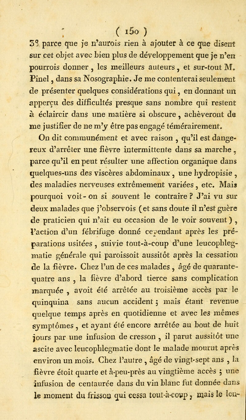 : ( >5o ) 3 S parce que je n'aurois rien à ajouter à ce que diserrt sur cet objet avec bien plus de développement que je n'en pourrois donner , les meilleurs auteurs, et sur-tout M, Finel, dans sa Nosographie. Je me contenterai seulement de présenter quelques considérations qui, en donnant un apperçu des difficultés presque sans nombre qui restent à éclaircir dans une matière si obscure, achèveront de me justifier de ne m'y être pas engagé témérairement. On dit communément et avec raison , qu'il est dange- reux d'arrêter une fièvre intermittente dans sa marche , parce qu'il en peut résulter une affection organique dans quelques-uns des viscères abdominaux , une hjdropisie , des maladies nerveuses extrêmement variées , etc. Mais pourquoi voit-on si souvent le contraire? J'ai vu sur deux malades que j'observois (et sans doute il n'est guère de praticien qui n'ait eu occasion de le voir souvent ) , l'action d'un fébrifuge donné ce]?endant après les pré- parations usitées, suivie tout-à-coup d'une leucopbleg- îiiatie générale qui paroissoit aussitôt après la cessation de la fièvre. Chez l'un de ces malades , âgé de quarante- quatre ans 5 la Hèvre d'abord tierce sans complication marquée , avoit été arrêtée au troisième accès par le quinquina sans aucun accident 5 mais étant revenue quelque temps après en quotidienne et avec les mêmes symptômes , et ayant été encore arrêtée au bout de huit jours par une infusion de cresson , il parut aussitôt une Siscite avec leucophlegmatie dont le malade mourut après environ un mois. Chez l'autre , âgé de vingt-sept ans , la fièvre étoit quarte et à-peu-près au vingtième accès 5 une infusion de centaurée dans du vin blanc fut donnée dans le moment du frissoa qui cessa tout-à-covp 3 mais le leii-