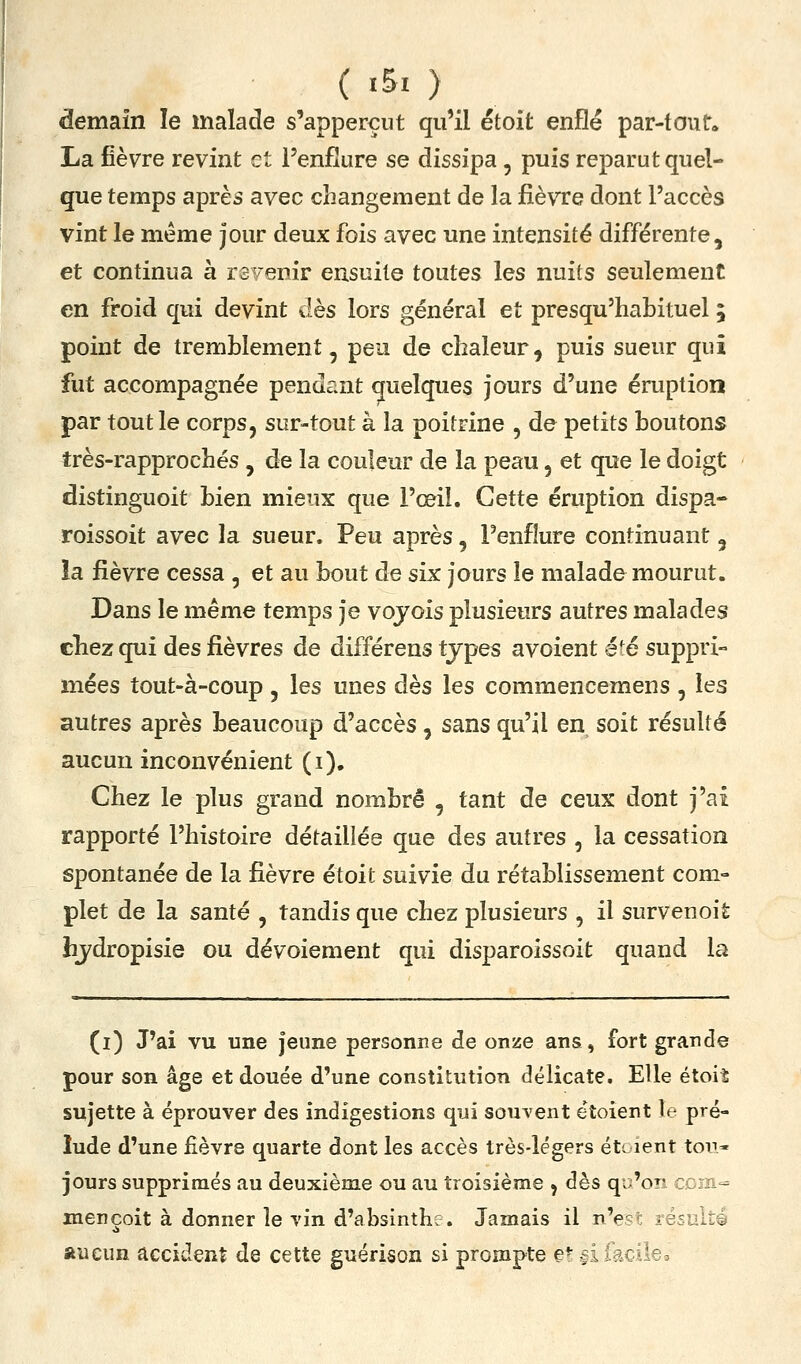 demain le malade s'apperçut qu'il étoit enfle par-tout. La fièvre revint et l'enflure se dissipa, puis reparut quel- que temps après avec changement de la fièvre dont l'accès vint le même jour deux fois avec une intensité différente, et continua à revenir ensuite toutes les nuits seulement en froid qui devint dès lors général et presqu'habituel ; point de tremblement, peu de chaleur, puis sueur qui fut accompagnée pendant quelques jours d'une éruption par tout le corps, sur-tout à la poitrine , de petits boutons très-rapprochés , de la couleur de la peau, et que le doigt distinguoit bien mieux que l'œil. Cette éruption dispa- roissoit avec la sueur. Peu après, l'enflure continuant , îa fièvre cessa , et au bout de six jours le malade mourut. Dans le même temps je vojois plusieurs autres malades cliez qui des fièvres de différens types a voient été suppri- mées tout-à-coup , les unes dès les commencemens , les autres après beaucoup d'accès, sans qu'il en soit résulté aucun inconvénient (i). Chez le plus grand nombre , tant de ceux dont j'ai rapporté l'histoire détaillée que des autres , la cessation spontanée de la fièvre étoit suivie du rétablissement com- plet de la santé , tandis que chez plusieurs , il survenoit hydropisie ou dévoiement qui disparoissoit quand la (i) J'ai vu une jeune personne de onze ans, fort grande pour son âge et douée d'une constitution délicate. Elle étoit sujette à éprouver des indigestions qui souvent e'toient le pré- lude d'une fièvre quarte dont les accès très-légers éti lent ton* jours supprimés au deuxième ou au troisième , dès qi^'on c, m-^ mençoit à donner le vin d'absinthe. Jamais il n'e^- résulté aucun accident de cette guérison si prompte e*-.;! 5:: i~o