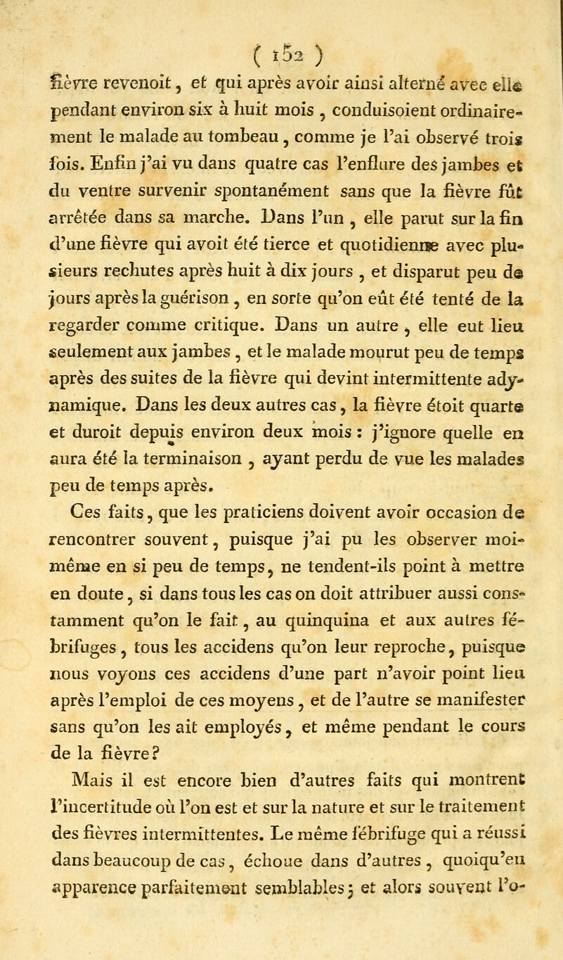 tï52) êèvre revenoit, et qui après avoir ainsi alterné avec eliô pendant environ six à huit mois , conduisoient ordinaire- ment le malade au tombeau, comme je l'ai observé trois fois. Enfin j'ai vu dans quatre cas l'enflure des jambes et du ventre survenir spontanément sans que la fièvre fut arrêtée dans sa marche. Dans l'un , elle parut sur la fia d'une fièvre qui avoit été tierce et quotidienne avec plu- sieurs rechutes après huit à dix jours , et disparut peu d© jours après la guérison , en sorte qu'on eût été tenté de la regarder comme critique. Dans un autre ^ elle eut lieu seulement aux jambes , et le malade mourut peu de temps après des suites de la fièvre qui devint intermittente adj- namique. Dans les deux autres cas, la fièvre étoit quart© et duroit depuis environ deux mois : j'ignore quelle en aura été la terminaison , ayant perdu de vue les malades peu de temps après. Ces faits, que les praticiens doivent avoir occasion de rencontrer souvent, puisque j'ai pu les observer moi- même en si peu de temps, ne tendent-ils point à mettre en doute, si dans tous les cas on doit attribuer aussi cons*- tamment qu'on le fait, au quinquina et aux autres fé- brifuges, tous les accidens qu'on leur reproche, puisque nous voyons ces accidens d'une part n'avoir point lieu après l'emploi de ces moyens , et de l'autre se manifester sans qu'on les ait employés , et même pendant le cours de la fièvre? Mais il est encore bien d'autres faits qui montrent l'incertitude où l'on est et sur la nature et sur le traitement des fièvres intermittentes. Le même fébrifuge qui a réussi dans beaucoup de cas, échoue dans d'autres, quoiqu'en apparence parfaitem&nt semblables 3 et alors souvent To-