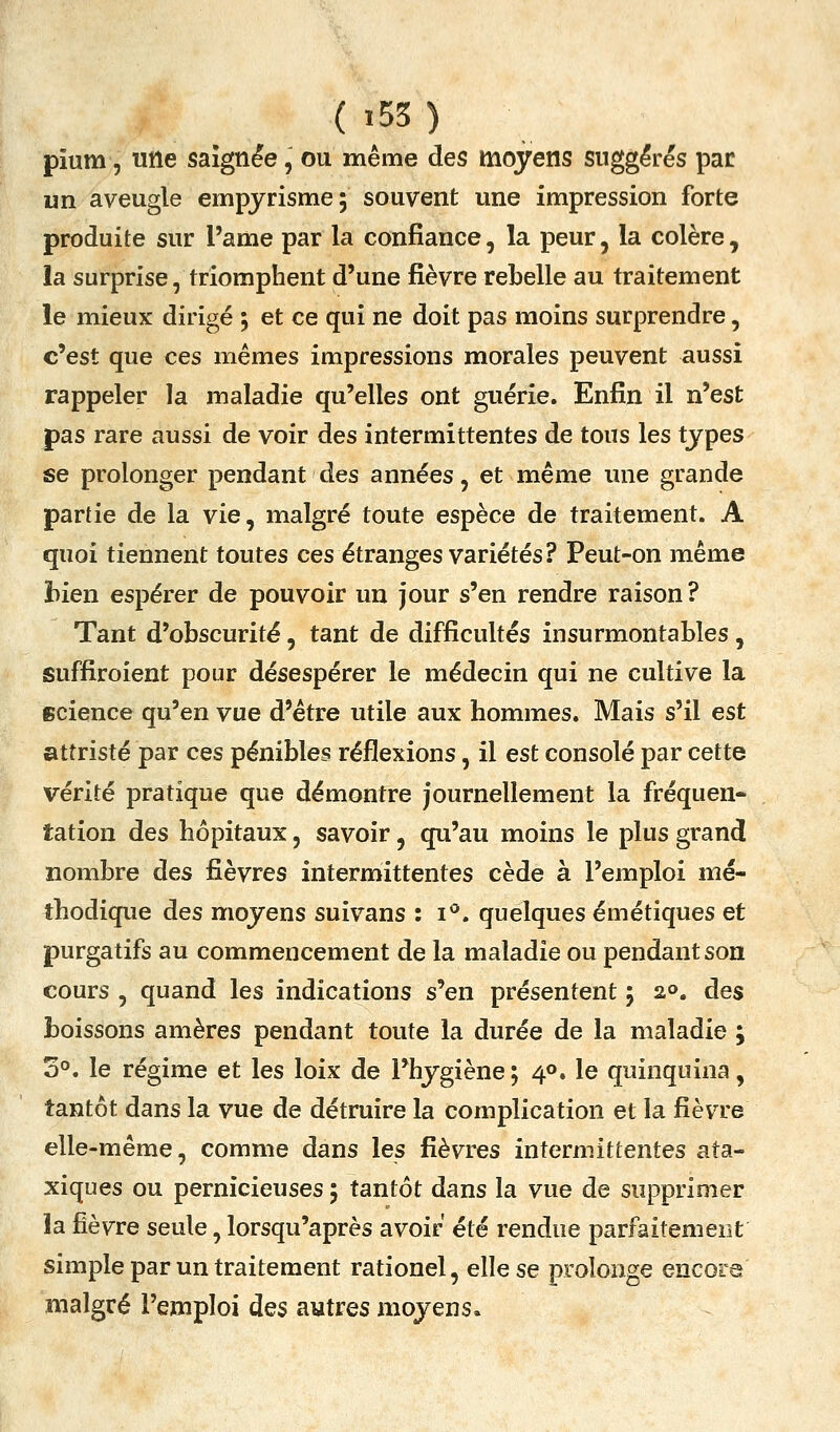 pîum 5 une saignée, ou même des moyens suggérés pac un aveugle empyrisme; souvent une impression forte produite sur l'ame par la confiance, la peur, la colère, la surprise, triomphent d'une fièvre rebelle au traitement le mieux dirigé 5 et ce qui ne doit pas moins surprendre, c'est que ces mêmes impressions morales peuvent aussi rappeler la maladie qu'elles ont guérie. Enfin il n'est pas rare aussi de voir des intermittentes de tous les types se prolonger pendant des années, et même ime grande partie de la vie, malgré toute espèce de traitement. A quoi tiennent toutes ces étranges variétés? Peut-on même bien espérer de pouvoir un jour s'en rendre raison? Tant d'obscurité, tant de difficultés insurmontables , suffiroient pour désespérer le médecin qui ne cultive la science qu'en vue d'être utile aux hommes. Mais s'il est attristé par ces pénibles réflexions, il est consolé par cette vérité pratique que démontre journellement la fréquen- tation des hôpitaux, savoir, qu'au moins le plus grand nombre des fièvres intermittentes cède à l'emploi mé- thodique des moyens suivans : i**. quelques émétiques et purgatifs au commencement de la maladie ou pendant son cours , quand les indications s'en présentent 5 20. des boissons amères pendant toute la durée de la maladie ; 0°. le régime et les loix de l'hygiène ; 40. le quinquina, tantôt dans la vue de détruire la complication et la fièvre elle-même, comme dans les fièvres intermittentes ata- xiques ou pernicieuses 5 tantôt dans la vue de supprimer la fièvre seule, lorsqu'après avoir été rendue parfaitement simple par un traitement rationel, elle se prolonge encore malgré l'emploi des autres moyens.