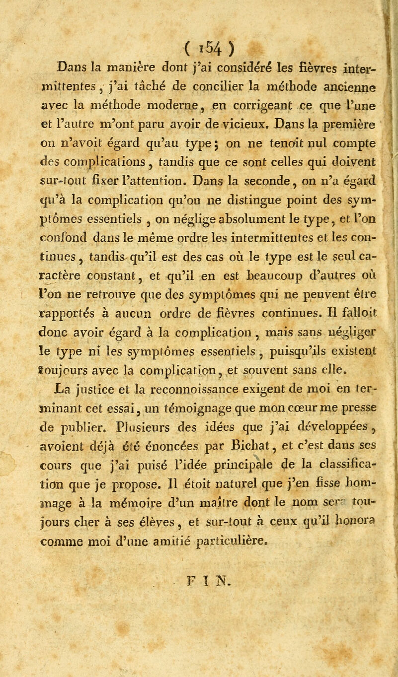 Dans la manière dont j'ai considéré les fièvres inter- mittentes 5 j'ai tâché de concilier la méthode ancienne avec la méthode moderne, en corrigeant ce que l'une et l'autre m'ont paru avoir de vicieux. Dans la première on n'avoit égard qu'au type ; on ne tencAt nul compte des complications, tandis que ce sont celles qui doivent sur-tout fixer l'attention. Dans la seconde, on n'a égard qu'à la complication qu'on ne distingue point des sym- ptômes essentiels , on néglige absolument le type, et l'on confond dans le même ordre les intermittentes et les con- tinues 5 tandis qu'il est des cas où le type est le seul ca- ractère constant, et qu'il en est beaucoup d'autres où l'on ne retrouve que des symptômes qui ne peuvent être rapportés à aucun ordre de fièvres continues. Il falloit donc avoir égard à la complication, mais sans négliger le type ni les symptômes essentiels, puisqu'ils existent toujours avec la complication, et souvent sans elle. La justice et la reconnoissance exigent de moi en ter- ïîîinant cet essai, un témoignage que mon cœur me presse de publier. Plusieurs des idées que j'ai développées , avoient déjà été énoncées par Bichat, et c'est dans ses cours que j'ai puisé l'idée principale de la classifica- tion que je propose. Il étoit naturel que j'en ûsse hom- mage à la mémoire d'un maître dont le nom ser' tou- jours cher à ses élèves, et sur-tout à ceux qu'il honora comme moi d'une amitié particulière. ■ F ï N.