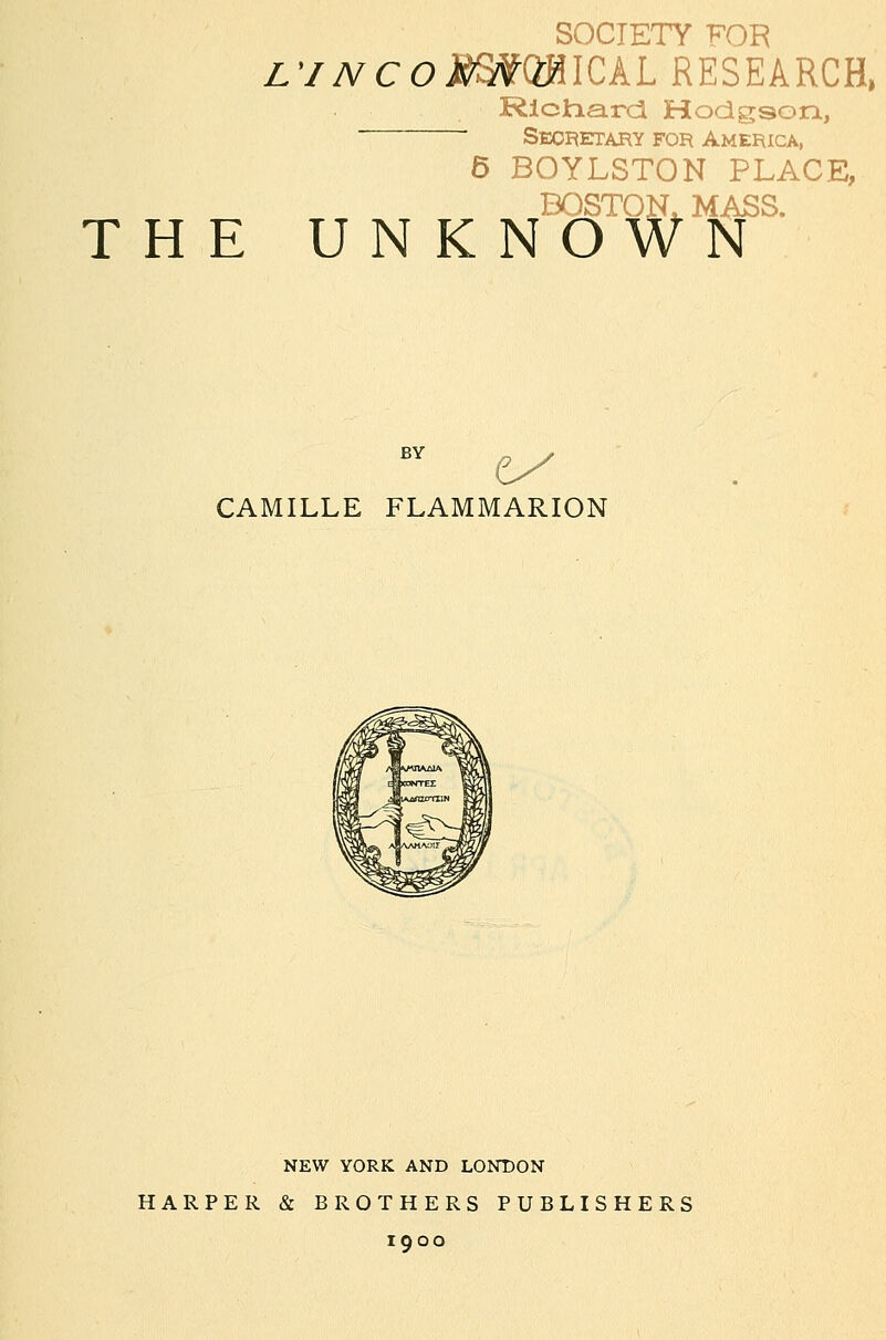 L'/NCOS^QMlCkL RESEARCH, Rlclna.rci Hodgson, Seoi^etary for America, 6 BOYLSTON PLACE, BOSTOK MASS. THE UNKNOWN CAMILLE FLAMMARION NEW YORK AND LONDON HARPER & BROTHERS PUBLISHERS 1900