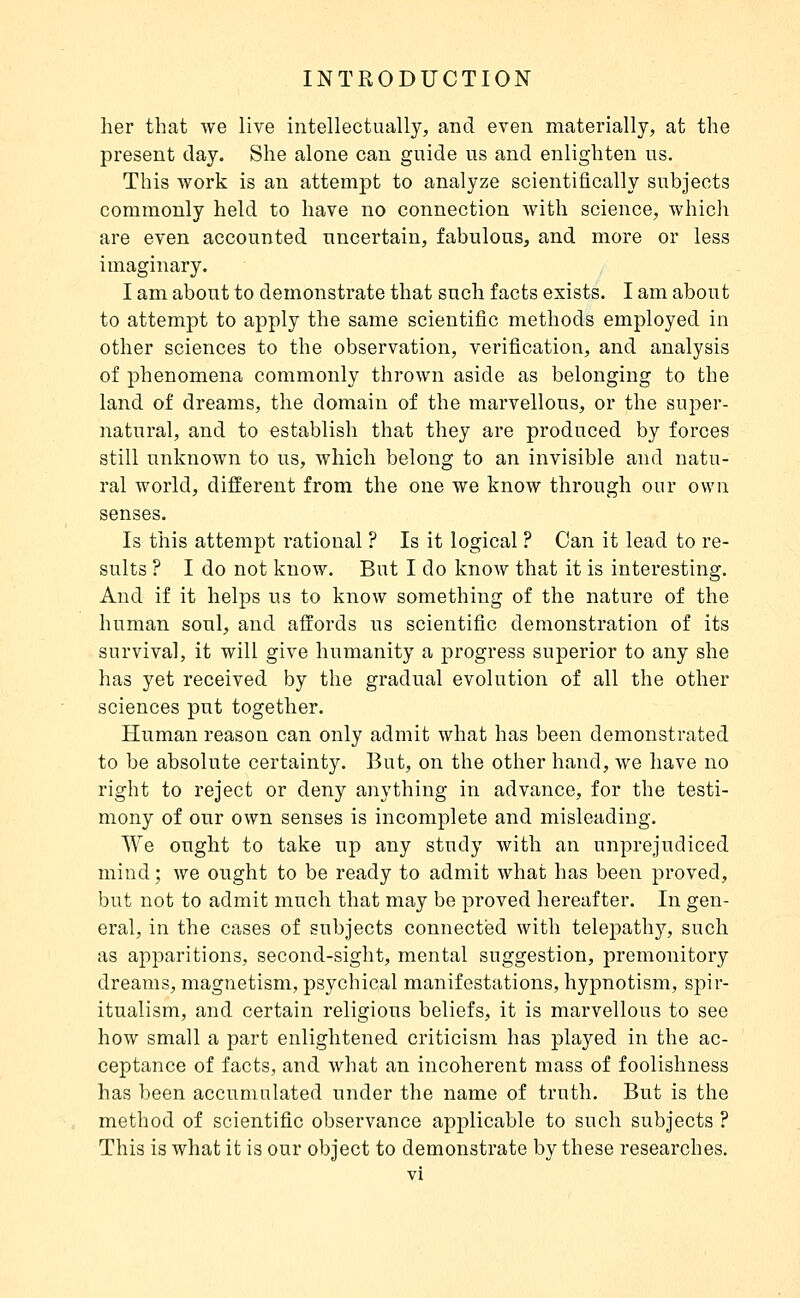 her that we live intellectually, and even materially, at the present day. She alone can guide us and enlighten us. This Avork is an attempt to analyze scientifically subjects commonly held to have no connection Avith science, which are even accounted uncertain, fabulous, and more or less imaginary. I am about to demonstrate that such facts exists. I am about to attempt to apply the same scientific methods employed in other sciences to the observation, verification, and analysis of phenomena commonly thrown aside as belonging to the land of dreams, the domain of the marvellous, or the super- natural, and to establish that they are produced by forces still unknown to us, which belong to an invisible and natu- ral world, different from the one we know through our own senses. Is this attempt rational ? Is it logical ? Can it lead to re- sults ? I do not know. But I do know that it is interesting. And if it helps us to know something of the nature of the human soul, and affords us scientific demonstration of its survival, it will give humanity a progress superior to any she has yet received by the gradual evolution of all the other sciences put together. Human reason can only admit what has been demonstrated to be absolute certainty. But, on the other hand, we have no right to reject or deny anything in advance, for the testi- mony of our own senses is incomplete and misleading. We ought to take up any study with an unprejudiced mind ; we ought to be ready to admit what has been proved, but not to admit much that may be proved hereafter. In gen- eral, in the cases of subjects connected with telepathy, such as apparitions, second-sight, mental suggestion, premonitory dreams, magnetism, psychical manifestations, hypnotism, spir- itualism, and certain religious beliefs, it is marvellous to see how small a part enlightened criticism has played in the ac- ceptance of facts, and what an incoherent mass of foolishness has been accumulated under the name of truth. But is the method of scientific observance applicable to such subjects ? This is what it is our object to demonstrate by these researches.