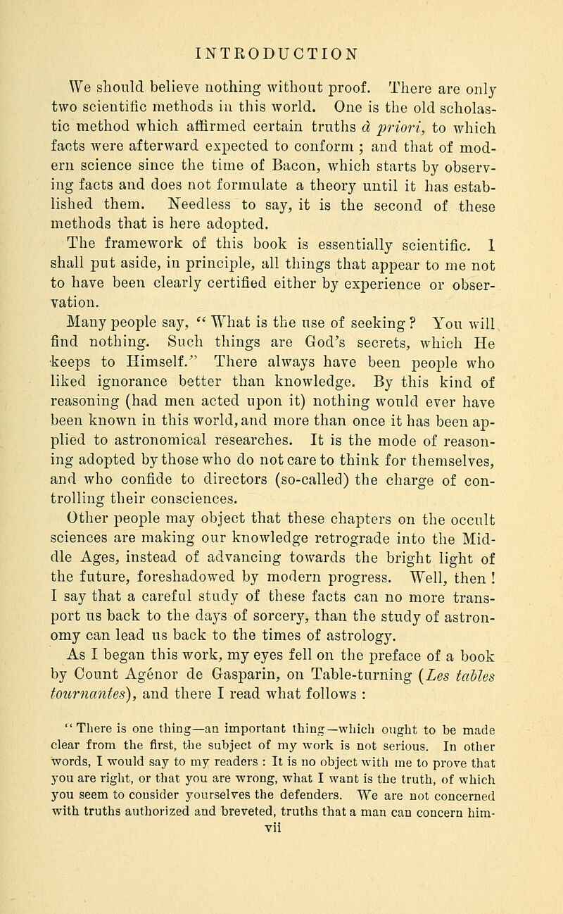 We should believe nothing without proof. There are only two scientific methods in this world. One is the old scholas- tic method which affirmed certain truths à prioîi, to which facts were afterward expected to conform ; and that of mod- ern science since the time of Bacon, which starts by observ- ing facts and does not formulate a theory until it has estab- lished them. Needless to say, it is the second of these methods that is here adopted. The framework of this book is essentially scientific. 1 shall put aside, in principle, all things that appear to me not to have been clearly certified either by experience or obser- vation. Many people say,  What is the use of seeking ? You will find nothing. Such things are God's secrets, which He keeps to Himself. There always have been people who liked ignorance better than knowledge. By this kind of reasoning (had men acted upon it) nothing would ever have been known in this world, and more than once it has been ap- plied to astronomical researches. It is the mode of reason- ing adopted by those who do not care to think for themselves, and who confide to directors (so-called) the charge of con- trolling their consciences. Other people may object that these chapters on the occult sciences are making our knowledge retrograde into the Mid- dle Ages, instead of advancing towards the bright light of the future, foreshadowed by modern progress. Well, then ! I say that a careful study of these facts can no more trans- port us back to the days of sorcer}^ than the study of astron- omy can lead us back to the times of astrology. As I began this work, my eyes fell on the preface of a book by Count Agénor de Gasparin, on Table-turning {Les tables tournantes), and there I read what follows : There is one thing—an important thing—which ought to be made clear from the first, the subject of my work is not serious. In other words, I would say to my readers : It is no object with me to prove that you are right, or that you are wrong, what I want is the truth, of which you seem to consider yourselves the defenders. We are not concerned with truths authorized and breveted, truths that a man can concern him-