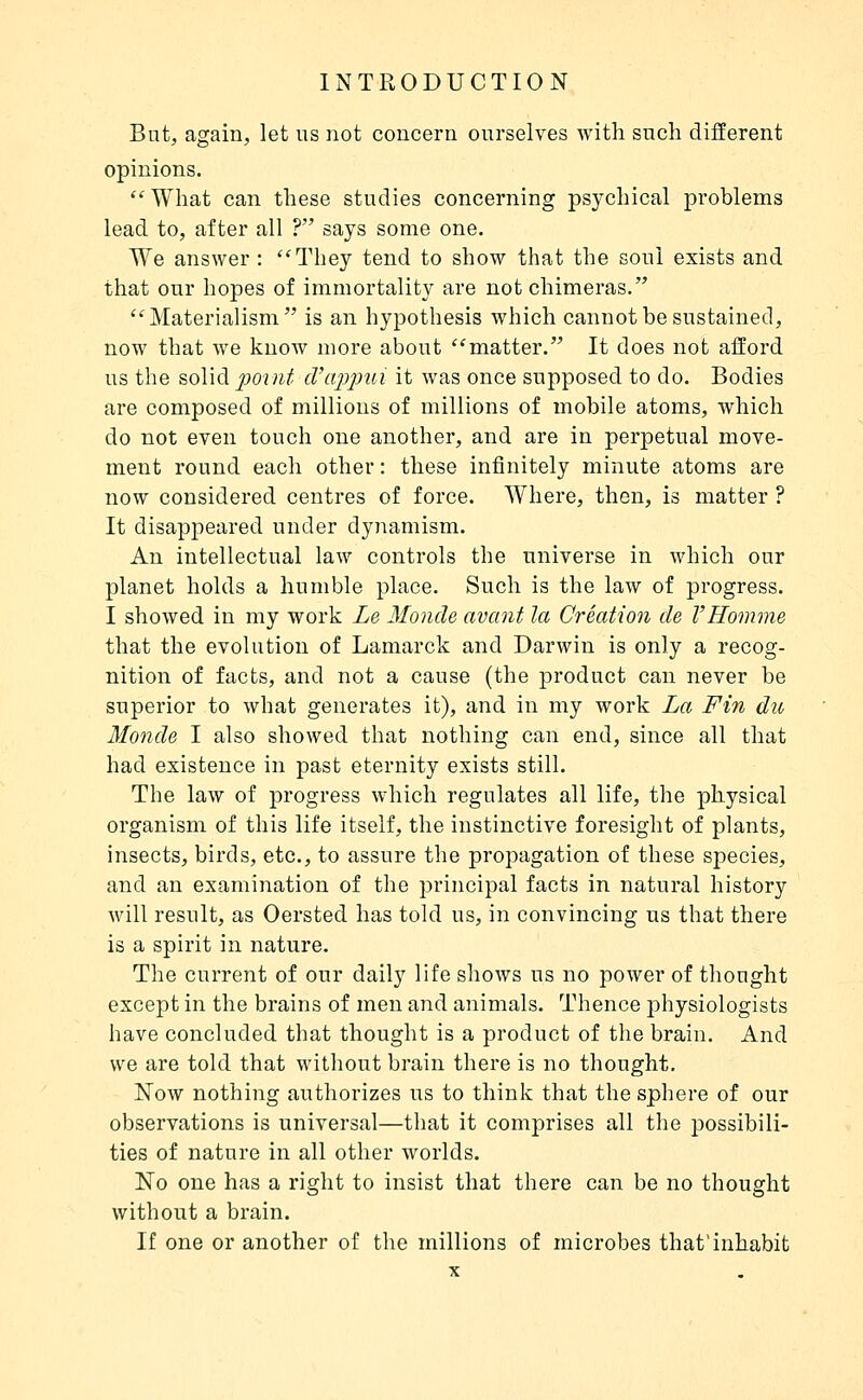 But, again, let us not concern ourselves with such different opinions. What can these studies concerning psychical problems lead to, after all ? says some one. We answer : They tend to show that the soul exists and that our hopes of immortality are not chimeras. Materialism is an hypothesis which cannot be sustained, now that we know more about matter. It does not afford us the solid jJOint d'ajjp^ii it was once supposed to do. Bodies are composed of millions of millions of mobile atoms, which do not even touch one another, and are in perpetual move- ment round each other : these infinitely minute atoms are now considered centres of force. Where, then, is matter ? It disappeared under dynamism. An intellectual law controls the universe in which our planet holds a humble place. Such is the law of progress. I showed in my work Le Monde avant la Création de l'Homme that the evolution of Lamarck and Darwin is only a recog- nition of facts, and not a cause (the product can never be superior to what generates it), and in my work La Fin du Monde I also showed that nothing can end, since all that had existence in past eternity exists still. The law of progress which regulates all life, the physical organism of this life itself, the instinctive foresight of plants, insects, birds, etc., to assure the propagation of these species, and an examination of the principal facts in natural history will result, as Oersted has told us, in convincing us that there is a spirit in nature. The current of our daily life shows us no power of thought except in the brains of men and animals. Thence physiologists have concluded that thought is a product of the brain. And we are told that without brain there is no thought. Now nothing authorizes us to think that the sphere of our observations is universal—that it comprises all the possibili- ties of nature in all other worlds. No one has a right to insist that there can be no thought without a brain. If one or another of the millions of microbes that'inhabit