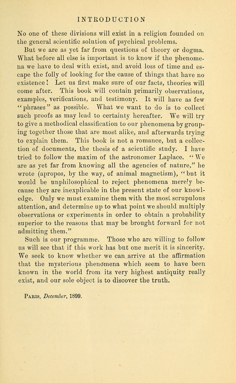 No one of these divisions will exist in a religion founded on the general scientific solution of psychical problems. But we are as yet far from questions of theory or dogma. What before all else is important is to know if the phenome- na we have to deal with exist, and avoid loss of time and es- cape the folly of looking for the cause of things that have no existence ! Let us first make sure of our facts, theories will come after. This book will contain primarily observations, examples, verifications, and testimony. It will have as few ''phrases as possible. What we want to do is to collect such proofs as may lead to certainty hereafter. We will try to give a methodical classification to our phenomena by group- ing together those that are most alike, and afterwards trying to explain them. This book is not a romance, but a collec- tion of documents, the thesis of a scientific study. I have tried to follow the maxim of the astronomer Laplace.  We are as yet far from knowing all the agencies of nature, he wrote (apropos, by the way, of animal magnetism), but it would be unphilosophical to reject phenomena merely be- cause they are inexplicable in the present state of our knowl- edge. Only we must examine them with the most scrupulous attention, and determine up to what point we should multiply observations or experiments in order to obtain a probability superior to the reasons that may be brought forward for not admitting them. Such is our programme. Those who arc willing to follow us will see that if this work has but one merit it is sincerity. We seek to know whether we can arrive at the affirmation that the mysterious phenomena which seem to have been known in the world from its very highest antiquity really exist, and our sole object is to discover the truth. Paris, December^ 1899.