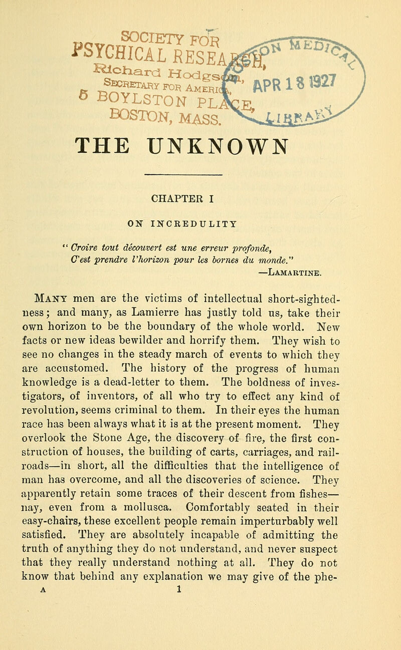 i'SYCHIClL RESEA sSSf''^ Modes/ O BOYLSTON PL. BOSTON, MASS. _ THE UNKNOWN CHAPTER I ON IKCREDULITT  Croire tout découvert est une erreur profonde, C'est prendre l'hoi'izon pour les bornes du inonde. —Lamartine. Many men are the victims of intellectual short-sighted- ness ; and many, as Lamierre has justly told us, take their own horizon to be the boundary of the whole world. New facts or new ideas bewilder and horrify them. They wish to see no changes in the steady march of events to which they are accustomed. The history of the progress of human knowledge is a dead-letter to them. The boldness of inves- tigators, of inventors, of all who try to effect any kind of revolution, seems criminal to them. In their eyes the human race has been always what it is at the present moment. They overlook the Stone Age, the discovery of fire, the first con- struction of houses, the building of carts, carriages, and rail- roads—in short, all the difficulties that the intelligence of man has overcome, and all the discoveries of science. They apparently retain some traces of their descent from fishes— nay, even from a mollusca. Comfortably seated in their easy-chairs, these excellent people remain imperturbably well satisfied. They are absolutely incapable of admitting the truth of anything they do not understand, and never suspect that they really understand nothing at all. They do not know that behind any explanation we may give of the phe-