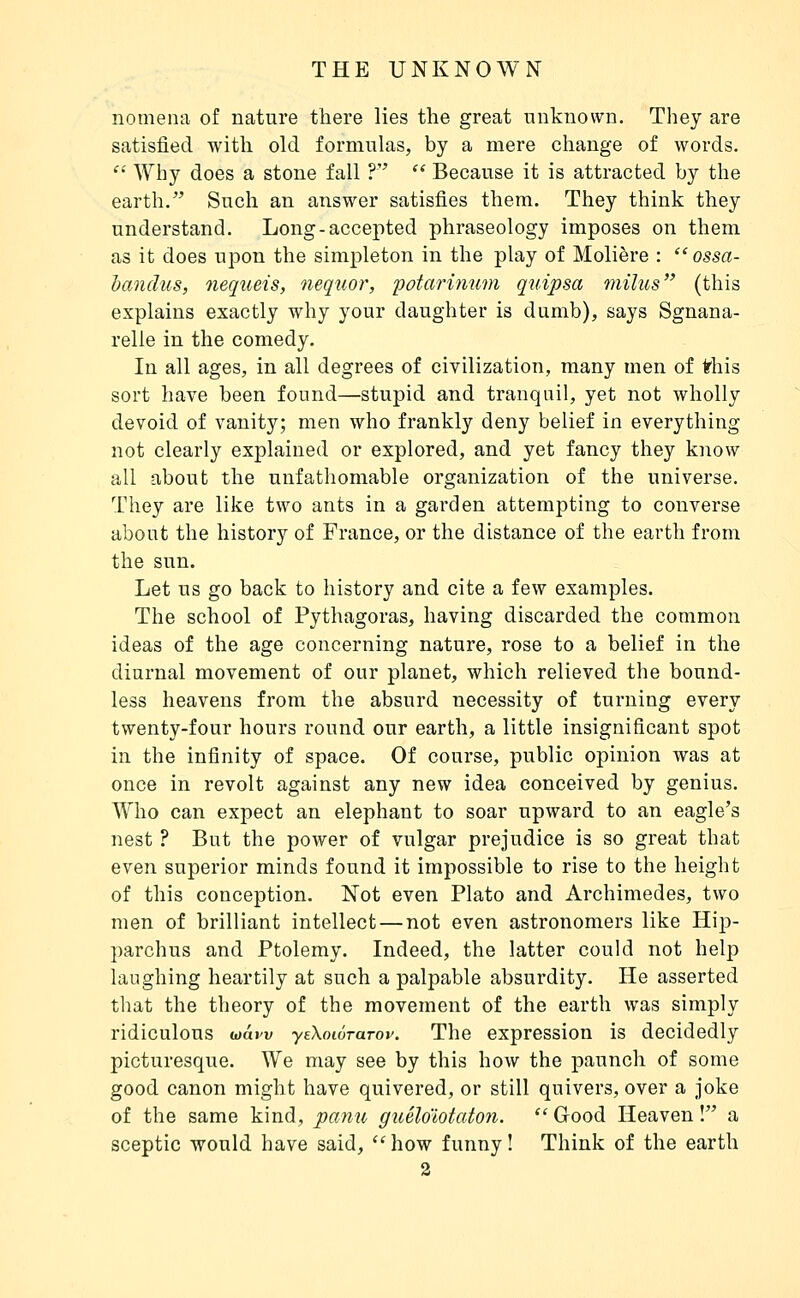 nomena of nature there lies the great unknown. They are satisfied with old formulas, by a mere change of words. ^ Why does a stone fall ? '* Because it is attracted by the earth. Such an answer satisfies them. They think they understand. Long-accepted phraseology imposes on them as it does upon the simpleton in the play of Molière :  ossa- handus, nequeis, nequor, potarinum quipsa milus (this explains exactly why your daughter is dumb), says Sgnana- relle in the comedy. In all ages, in all degrees of civilization, many men of ^his sort have been found—stupid and tranquil, yet not wholly devoid of vanity; men who frankly deny belief in everything not clearly explained or explored, and yet fancy they know all about the unfathomable organization of the universe. They are like two ants in a garden attempting to converse about the history of France, or the distance of the earth from the sun. Let us go back to history and cite a few examples. The school of Pythagoras, having discarded the common ideas of the age concerning nature, rose to a belief in the diurnal movement of our planet, which relieved the bound- less heavens from the absurd necessity of turning every twenty-four hours round our earth, a little insignificant spot in the infinity of space. Of course, public opinion was at once in revolt against any new idea conceived by genius. Who can expect an elephant to soar upward to an eagle's nest ? But the power of vulgar prejudice is so great that even superior minds found it impossible to rise to the height of this conception. Not even Plato and Archimedes, two men of brilliant intellect — not even astronomers like Hip- parchus and Ptolemy. Indeed, the latter could not help laughing heartily at such a palpable absurdity. He asserted that the theory of the movement of the earth was simply ridiculous wâw yeXowraTov. The expression is decidedly picturesque. We may see by this how the paunch of some good canon might have quivered, or still quivers, over a joke of the same kind, pami guélo'lotaton.  Good Heaven ! a sceptic would have said, '^how funny! Think of the earth