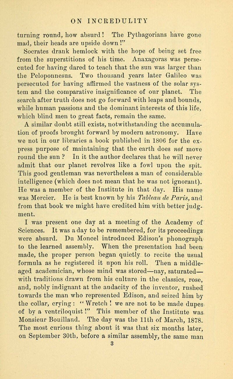 turning round, how absurd ! The Pythagorians have gone mad, their heads are upside down ! Socrates drank hemlock with the hope of being set free from the superstitions of his time, Anaxagoras was perse- cuted for having dared to teach that the sun was larger than the Peloponnesus. Two thousand years later Galileo was persecuted for having affirmed the vastness of the solar sys- tem and the comparative insignificance of our planet» The search after truth does not go forward with leaps and bounds, while human passions and the dominant interests of this life, which blind men to great facts, remain the same. A similar doubt still exists, notwithstanding the accumula- tion of proofs brought forward by modern astronomy. Have we not in our libraries a book published in 1806 for the ex- press purpose of maintaining that the earth does not move round the sun ? In it the author declares that he will never admit that our planet revolves like a fowl upon the spit. This good gentleman was nevertheless a man of considerable intelligence (which does not mean that he was not ignorant). He was a member of the Institute in that day. His name Avas Mercier. He is best known by his Tableau de Paris, and from that book we might have credited him with better judg- ment. I was present one day at a meeting of the Academy of Sciences. It was a day to be remembered, for its proceedings were absurd. Dn Moncel introduced Edison's phonograph to the learned assembly. When the presentation had been made, the proper person began quietly to recite the usual formula as he registered it upon his roll. Then a middle- aged academician, whose mind was stored—nay, saturated— with traditions drawn from his culture in the classics, rose, and, nobly indignant at the audacity of the inventor, rushed towards the man who represented Edison, and seized him by the collar, crying :  Wretch I we are not to be made dupe&i of by a ventriloquist ! This member of the Institute was Monsieur Bouillaud. The day was the 11th of March, 1878. The most curious thing about it was that six months later, on September 30th, before a similar assembly, the same man