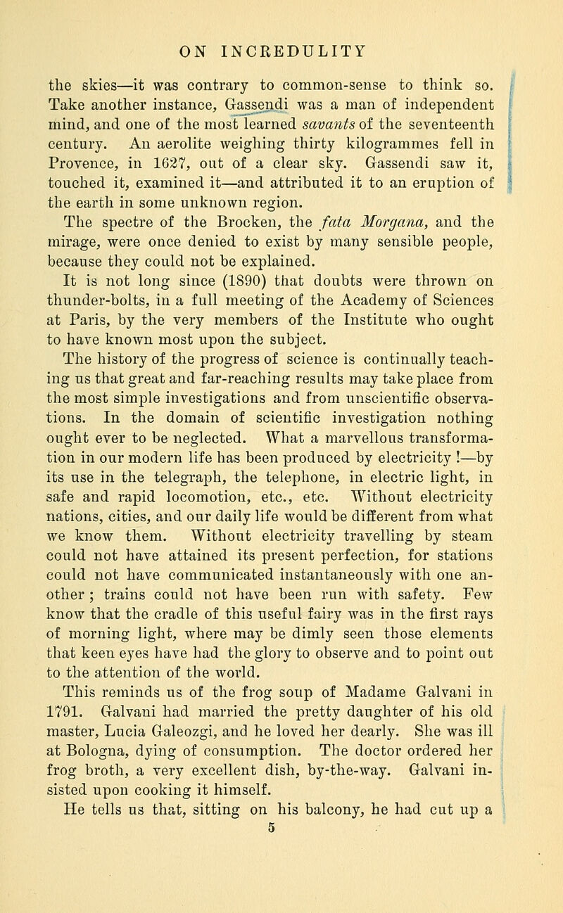 the skies—it was contrary to common-sense to think so. Take another instance, Gassendi was a man of independent mind, and one of the most learned savants of the seventeenth century. An aerolite weighing thirty kilogrammes fell in Provence, in 1627, oat of a clear sky. Gassendi saw it, touched it, examined it—and attributed it to an eruption of the earth in some unknown region. The spectre of the Brocken, the fata Morgana, and the mirage, were once denied to exist by many sensible people, because they could not be explained. It is not long since (1890) that doubts were thrown on thunder-bolts, in a full meeting of the Academy of Sciences at Paris, by the very members of the Institute who ought to have known most upon the subject. The history of the progress of science is continually teach- ing us that great and far-reaching results may take place from the most simple investigations and from unscientific observa- tions. In the domain of scientific investigation nothing ought ever to be neglected. What a marvellous transforma- tion in our modern life has been produced by electricity !—by its use in the telegraph, the telephone, in electric light, in safe and rapid locomotion, etc., etc. Without electricity nations, cities, and our daily life would be different from what we know them. Without electricity travelling by steam could not have attained its present perfection, for stations could not have communicated instantaneously with one an- other ; trains could not have been run with safety. Few know that the cradle of this useful fairy was in the first rays of morning light, where may be dimly seen those elements that keen eyes have had the glory to observe and to point out to the attention of the world. This reminds us of the frog soup of Madame Galvani in 1791. Galvani had married the pretty daughter of his old master, Lucia Galeozgi, and he loved her dearly. She was ill at Bologna, dying of consumption. The doctor ordered her frog broth, a very excellent dish, by-the-way. Galvani in- sisted upon cooking it himself. He tells us that, sitting on his balcony, he had cut up a