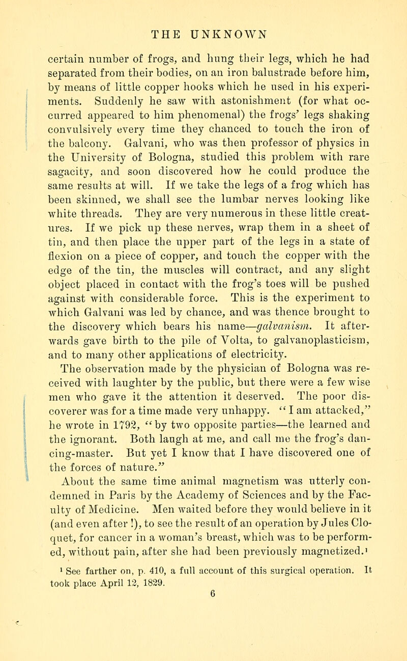 certain number of frogs, and hung their legs, which he had separated from their bodies, on an iron balustrade before him, by means of little copper hooks which he used in his experi- ments. Suddeuly he saw with astonishment (for what oc- curred appeared to him phenomenal) the frogs' legs shaking convulsively every time they chanced to touch the iron of the balcony. Galvani, who was then professor of physics in the University of Bologna, studied this problem with rare sagacity, and soon discovered how he could produce the same results at will. If we take the legs of a frog which has been skinned, we shall see the lumbar nerves looking like white threads. They are very numerous in these little creat- ures. If we pick up these nerves, wrap them in a sheet of tin, and then place the upper part of the legs in a state of flexion on a piece of copper, and touch the copper with the edge of the tin, the muscles will contract, and any slight object placed in contact with the frog's toes will be pushed against with considerable force. This is the experiment to Avhich Galvani was led by chance, and was thence brought to the discovery which bears his name—galvanism. It after- wards gave birth to the pile of Volta, to galvanoplasticism, and to many other applications of electricity. The observation made by the physician of Bologna was re- ceived with laughter by the public, but there were a few wise men who gave it the attention it deserved. The poor dis- coverer was for a time made very unhappy.  I am attacked, he wrote in 1792, by two opposite parties—the learned and the ignorant. Both laugh at me, and call me the frog's dan- cing-master. But yet I know that I have discovered one of the forces of nature. About the same time animal magnetism was utterly con- demned in Paris by the Academy of Sciences and by the Fac- ulty of Medicine. Men waited before they would believe in it (and even after !), to see the result of an operation by Jules Clo- quet, for cancer in a woman's breast, which was to be perform- ed, without pain, after she had been previously magnetized.' ' See farther on, p. 410, a full account of this surgical opei'ation. It took place April 13, 1829.