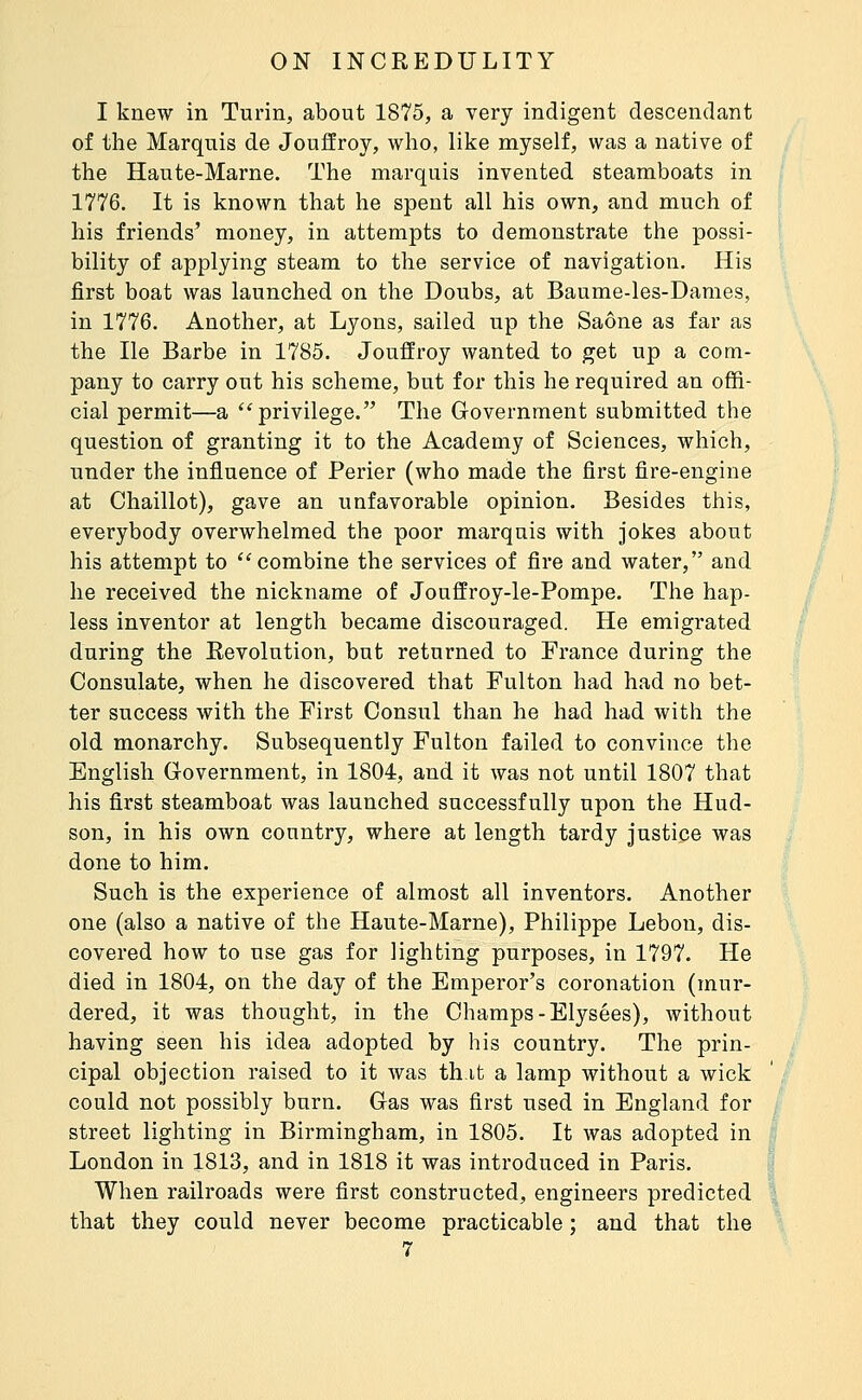 I knew in Turin, about 1875, a very indigent descendant of the Marquis de Jouffroy, who, like myself, was a native of the Haute-Marne. The marquis invented steamboats in 1776. It is known that he spent all his own, and much of his friends' money, in attempts to demonstrate the possi- bility of applying steam to the service of navigation. His first boat was launched on the Doubs, at Baume-les-Dames, in 1776. Another, at Lyons, sailed up the Saône as far as the He Barbe in 1785. Jouffroy wanted to get up a com- pany to carry out his scheme, but for this he required an offi- cial permit—a ''privilege. The Government submitted the question of granting it to the Academy of Sciences, which, under the influence of Perier (who made the first fire-engine at Chaillot), gave an unfavorable opinion. Besides this, everybody overwhelmed the poor marquis with jokes about his attempt to combine the services of fire and water, and he received the nickname of Jouffroy-le-Pompe. The hap- less inventor at length became discouraged. He emigrated during the Revolution, but returned to France during the Consulate, when he discovered that Fulton had had no bet- ter success with the First Consul than he had had with the old monarchy. Subsequently Fulton failed to convince the English Government, in 1804, and it was not until 1807 that his first steamboat was launched successfully upon the Hud- son, in his own country, where at length tardy justice was done to him. Such is the experience of almost all inventors. Another one (also a native of the Haute-Marne), Philippe Lebon, dis- covered how to use gas for lighting purposes, in 1797. He died in 1804, on the day of the Emperor's coronation (mur- dered, it was thought, in the Champs-Elysées), without having seen his idea adopted by his country. The prin- cipal objection raised to it was thifc a lamp without a wick could not possibly burn. Gas was first used in England for street lighting in Birmingham, in 1805. It was adopted in London in 1813, and in 1818 it was introduced in Paris. When railroads were first constructed, engineers predicted that they could never become practicable ; and that the