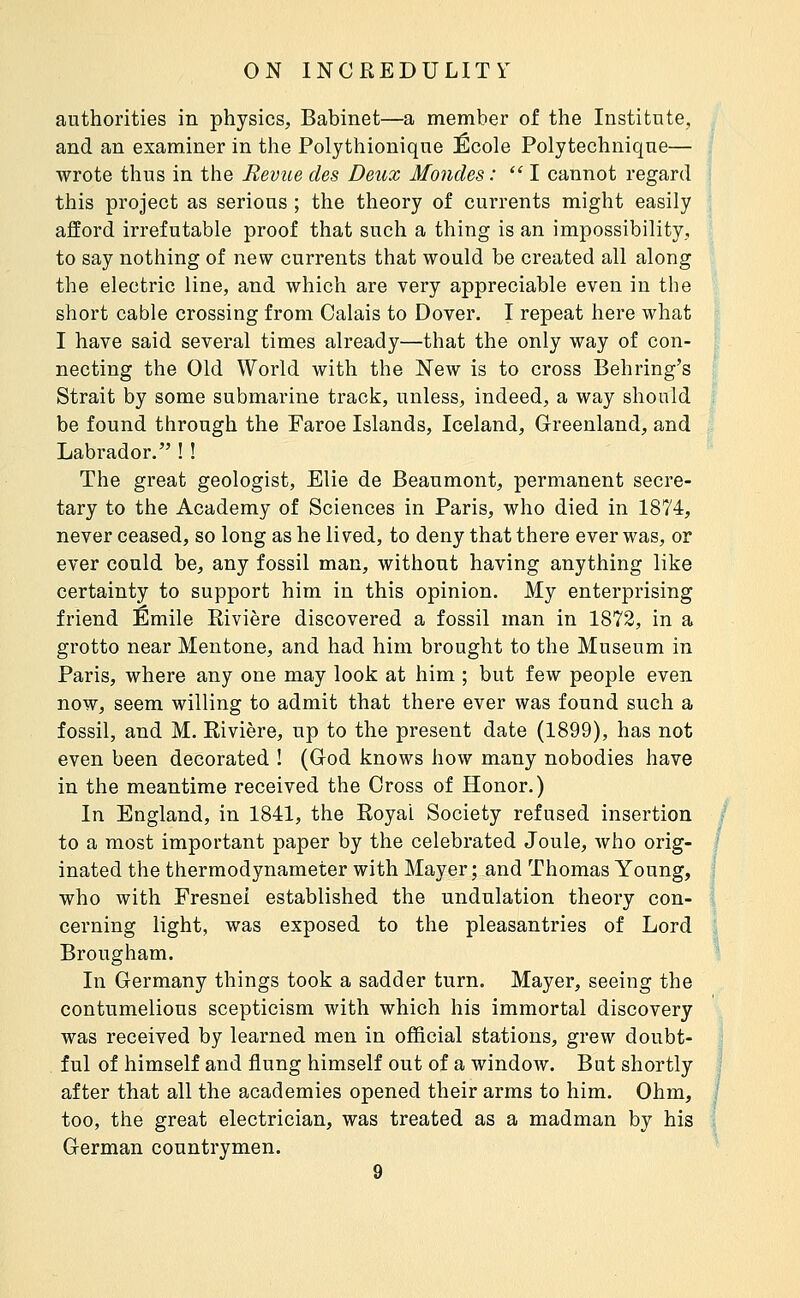 authorities in physics, Babinet—a member of the Institute, and an examiner in the Polythioniqne École Polytechnique— wrote thus in the Revue des Deux Mondes :  I cannot regard this project as serious ; the theory of currents might easily afford irrefutable proof that such a thing is an impossibility, to say nothing of nQw currents that would be created all along the electric line, and which are very appreciable even in the short cable crossing from Calais to Dover. I repeat here what I have said several times already—that the only way of con- necting the Old World with the New is to cross Behring's Strait by some submarine track, unless, indeed, a way should be found through the Faroe Islands, Iceland, Greenland, and Labrador. ! ! The great geologist, Elie de Beaumont, permanent secre- tary to the Academy of Sciences in Paris, who died in 1874, never ceased, so long as he lived, to deny that there ever was, or ever could be, any fossil man, without having anything like certainty to support him in this opinion. My enterprising friend Emile Rivière discovered a fossil man in 1872, in a grotto near Mentone, and had him brought to the Museum in Paris, where any one may look at him ; but few people even now, seem willing to admit that there ever was found such a fossil, and M. Rivière, up to the present date (1899), has not even been decorated ! (God knows how many nobodies have in the meantime received the Cross of Honor.) In England, in 1841, the Royal Society refused insertion to a most important paper by the celebrated Joule, who orig- inated the thermodynameter with Mayer ; and Thomas Young, who with Fresnei established the undulation theory con- cerning light, was exposed to the pleasantries of Lord Brougham. In Germany things took a sadder turn. Mayer, seeing the contumelious scepticism with which his immortal discovery was received by learned men in official stations, grew doubt- ful of himself and flung himself out of a window. But shortly after that all the academies opened their arms to him. Ohm, too, the great electrician, was treated as a madman by his German countrymen.