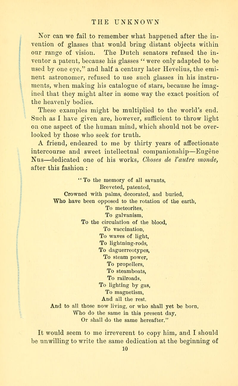 Nor can we fail to remember what happened after the in- i vention of glasses that would bring distant objects within I onr range of vision. The Dutch senators refused the in- I ventor a patent, because his glasses  were only adapted to be ^ used by one eye, and half a century later Hevelius, the emi- ' nent astronomer, refused to use such glasses in his instru- ments, when making his catalogue of stars, because he imag- ined that they might alter in some way the exact position of the heavenly bodies. These examples might be multiplied to the world's end. Such as I have given are, however, sufficient to throw light on one aspect of the human mind, which should not be over- looked by those who seek for truth. A friend, endeared to me by thirty years of affectionate intercourse and sweet intellectual companionship—Eugène 'i Nus—dedicated one of his works. Choses de l'autre monde, after this fashion : Ï To the memory of all savants, I Breveted, patented, I Crowned with palms, decorated, and buried, I Who have been opposed to the rotation of the earth, i To meteorites, 5 ^ To galvanism, I To the circulation of the blood, f To vaccination, '< To waves of light. To lightning-rods, To daguerreotypes, i To steam power, I To propellers, I To steamboats, I To railroads, 1 To lighting by gas, I To magnetism, I And all the rest.  And to all those now living, or who shall yet be born, ' Who do the same in this present day, Or shall do the same hereafter. It would seem to me irreverent to copy him, and I should be unwilling to write the same dedication at the beginning of