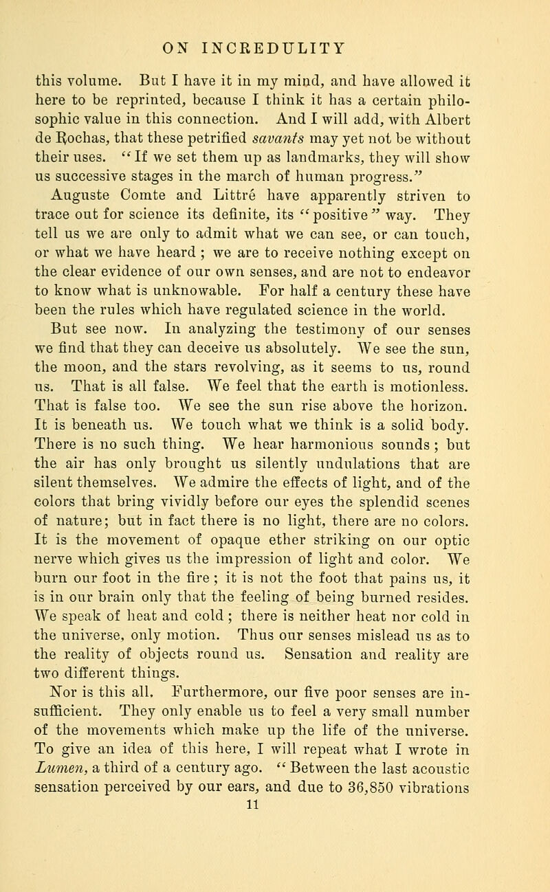 this volume. But I have it iu my mind, and have allowed it here to be reprinted, because I think it has a certain philo- sophic value in this connection. And I will add, with Albert de I^ochas, that these petrified savants may yet not be without their uses. If we set them up as landmarks, they will show us successive stages in the march of human progress. Auguste Comte and Littré have apparently striven to trace out for science its definite, its  positive  way. They tell us we are only to admit what we can see, or can touch, or what we have heard ; we are to receive nothing except on the clear evidence of our own senses, and are not to endeavor to know what is unknowable. For half a century these have been the rules which have regulated science in the world. But see now. In analyzing the testimony of our senses we find that they can deceive us absolutely. We see the sun, the moon, and the stars revolving, as it seems to us, round us. That is all false. We feel that the earth is motionless. That is false too. We see the sun rise above the horizon. It is beneath us. We touch what we think is a solid body. There is no such thing. We hear harmonious sounds ; but the air has only brought us silently undulations that are silent themselves. We admire the effects of light, and of the colors that bring vividly before our eyes the splendid scenes of nature; but in fact there is no light, there are no colors. It is the movement of opaque ether striking on our optic nerve which gives us the impression of light and color. We burn our foot in the fire ; it is not the foot that pains us, it is in our brain only that the feeling of being burned resides. We speak of heat and cold ; there is neither heat nor cold in the universe, only motion. Thus our senses mislead us as to the reality of objects round us. Sensation and reality are two different things. Nor is this all. Furthermore, our five poor senses are in- suJBBcient. They only enable us to feel a very small number of the movements which make up the life of the universe. To give an idea of this here, I will repeat what I wrote in Lumen, a third of a century ago.  Between the last acoustic sensation perceived by our ears, and due to 36,850 vibrations 11