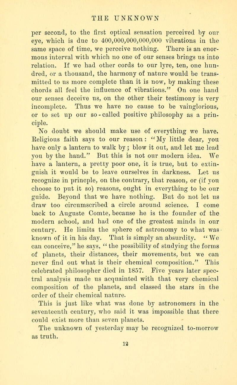 per second, to the first optical sensation perceived by our eye, which is due to 400,000,000,000,000 vibrations in the same space of time, we perceive nothing. There is an enor- mous interval with which no one of our senses brings us into relation. If we had other cords to our lyre, ten, one hun- dred, or a thousand, the harmony of nature would be trans- mitted to us more complete than it is now, by making these chords all feel the influence of vibrations. On one hand our senses deceive us, on the other their testimony is very incomplete. Thus we have no cause to be vainglorious, or to set up our so - called positive philosophy as a prin- ciple. No doubt we should make use of everything we have. Religious faith says to our reason: ^My little dear, you have only a lantern to walk by ; blow it out, and let me lead you by the hand. But this is not our modern idea. We have a lantern, a pretty poor one, it is true, but to extin- guish it would be to leave ourselves in darkness. Let us recognize in princple, on the contrary, that reason, or {if you choose to put it so) reasons, ought in everything to be our guide. Beyond that we have nothing. But do not let us draw too circumscribed a circle around science. I come back to Auguste Comte, because he is the founder of the modern school, and had one of the greatest minds in our century. He limits the sphere of astronomy to what was known of it in his day. That is simply an absurdity.  We can conceive, he says,  the possibility of studying the forms of planets, their distances, their movements, but we can never find out what is their chemical composition, This celebrated philosopher died in 1857. Five years later spec- tral analysis made us acquainted with that very chemical composition of the planets, and classed the stars in the order of their chemical nature. This is just like what was done by astronomers in the seventeenth century, who said it was impossible that there could exist more than seven planets. The unknown of yesterday may be recognized to-morrow as truth.