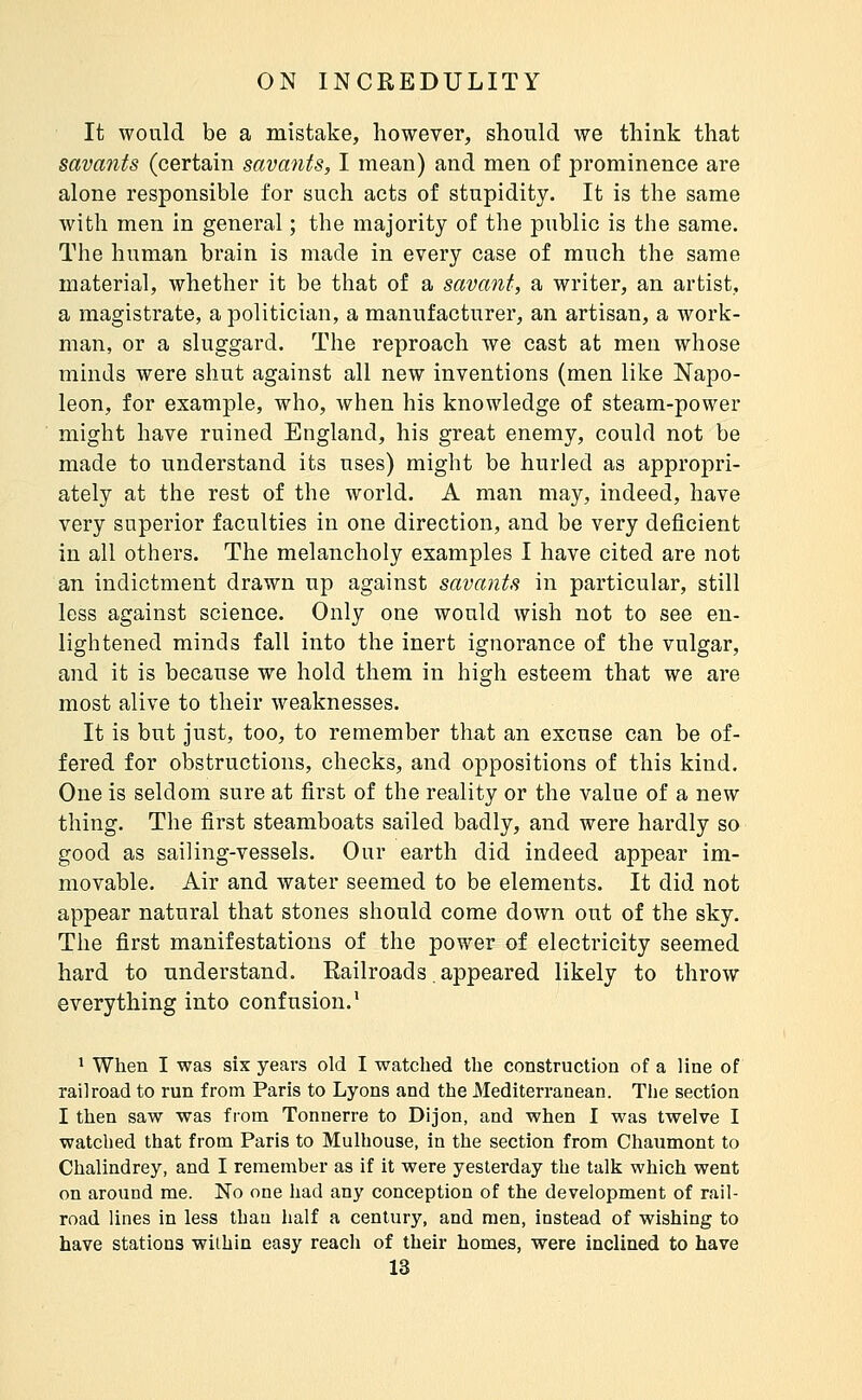 It would be a mistake, however, should we think that savants (certain savants, I mean) and men of prominence are alone responsible for such acts of stupidity. It is the same with men in general ; the majority of the public is the same. The human brain is made in every case of much the same material, whether it be that of a savant, a writer, an artist, a magistrate, a politician, a manufacturer, an artisan, a work- man, or a sluggard. The reproach Ave cast at men whose minds were shut against all new inventions (men like Napo- leon, for example, who, when his knowledge of steam-power might have ruined England, his great enemy, could not be made to understand its uses) might be hurled as appropri- ately at the rest of the world. A man may, indeed, have very superior faculties in one direction, and be very deficient in all others. The melancholy examples I have cited are not an indictment drawn up against savants in particular, still less against science. Only one would wish not to see en- lightened minds fall into the inert ignorance of the vulgar, and it is because we hold them in high esteem that we are most alive to their weaknesses. It is but just, too, to remember that an excuse can be of- fered for obstructions, checks, and oppositions of this kind. One is seldom sure at first of the reality or the value of a new thing. The first steamboats sailed badly, and were hardly so good as sailing-vessels. Our earth did indeed appear im- movable. Air and water seemed to be elements. It did not appear natural that stones should come down out of the sky. The first manifestations of the power of electricity seemed hard to understand. Railroads appeared likely to throw everything into confusion.' 1 When I was six years old I watched the construction of a line of railroad to run from Paris to Lyons and the Mediterranean. The section I then saw was from Tonnerre to Dijon, and when I was twelve I watched that from Paris to Mulhouse, in the section from Chaumont to Chalindrey, and I remember as if it were yesterday the talk which went on around me. No one had any conception of the development of rail- road lines in less than half a century, and men, instead of wishing to have stations within easy reach of their homes, were inclined to have